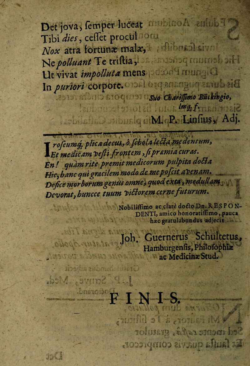 Det jova, fetnper luceat Tibi dies, ceflfet procul > Nox atra fortunae mala:, Me polluant Te tr iftia, Ut vivat impolluta mens In puriori cOrpdrc. s ■ ’ V - • f» »-? ii T bb 'Pl:, W' ,A * ■ f j* :V^; r s f r*| • • '%.• (■ ■ o . X ? , t C? •IU' b^ici i *S te eto. M.; E Linfiu$x Adj. IrojeuMfc 'plicA'decU4,rO:fibM^^MAPie^en^tff^> Et medicam Defii frontem ,fipramia curas. En f quam rite premit medicorum pulpita do61 a Hicj banc qui gracilem modo d&M£p^&4V£U^^ Defice morbotum-gendsomne^ quod e xta ? medullam Devorat9buncce tuum ipi6lor em cerne futurum. j§ Nobiliffimo ac clare dofloDn. RES PO N- ' DENTI, amico honoratiffimo, pauca < hxc gratulabundus adjecit •ii.'’ t Toh. Guernerus Schultetus, Hamburgenlis, Phrlofophiae ^ ac MedicinseStud^ F INIS. F . I t i •UJJR4