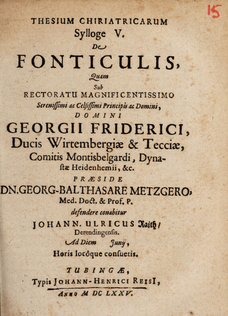 THESIUM CHIRIATRICARUM Sylloge V, Z)o> FONTICULIS. ^uam Sub RECTORATU MAGNIFICENTISSIMO Seremffimi ac Celfifjimi frincipis ac Domini, DOMINI GEORGII FRIDERICI, Ducis Wirtembergiae & Teccise, Comitis Montisbelgardi, Dyna- ft<e Heidenhemii, &c. P R JE S 1 D E DN.GEORG-BALTHASARE METZGERO» Med. Dodh & Prof4 P# defendere conabitur JOHANN. ULRICUS Dfoitfj/ Derendingenfis. K^idDiem $unij y Horis locdque confuetis* TUBlNGJEf Typis Johann- Henrici ReisI, AtfSO M DC LXXV*