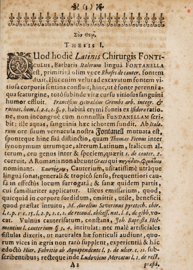 s Xvf i The s i s I, Uod hodie Latinis Chirurgis Fonti- culus , Barbaris Italorum lingua Fontanella eft, primitiva olim vczzRhafes de cauter. fontem dixit. Hucenim vehitad excavatum fontem vi- tiofa corporis femina confluit, hinc,ut efonte perenni a- qua fcaturgine, totdfubinde vir^curfu vitiofusfanguini humor effluit. Franciftus osivaidm Gremhs arb. integr. & r.uinos. hom. L2.c. i,§. 9. habita etymi fontis exIfidoroxztio^ ne, non incongrue cum nonnullis Fundanellam feri- bit; ille aquas, fanguinis hatc ichoremfundit. Ab Italo* rum ore fuum vernacula nofira mutuata eft, fponteque hinc fua diftindio, quam Thomas Ftenm inter fynonymum utrumque, alterum Latinum, Italicum al¬ terum 5 ceu genus inter & fpeciem,qu^rit /. de cauter. 2. corruit* A Romanis non dbcuntGrm qui nominant. Cauterium, ufitatiffime utraque lingua fonat,generali & tropico fenfu, frequentiori cau* fa in effedus locum furrogata; & fanae quidem partis, cui familiariter applicatur. Ulcus em i (larium, quod, quicquid in corporefordidum, emittit, utile, beneficii quod prafflat intuitu, M. Aurelius Severims pyrctcch. chir. I. i.p, r c. /y. I. 2.p♦ /. c. /. de recond. abfcefflnat. I 6♦ de gibb. vo¬ cat. Vulnus ca.uterifatum, conflans, ^oh. Baptlfia Hck montim L cauterium § s* 4. intitulat; nec male artificiales fiftulas dixeris, ut naturales hx fonticuli audiunt,quo- rum vices in aegris non raro fuppjent,experientia&hac edo do Hier, fabritio ab Aquapendente l. y. de ulcer.c. //. fub- fcribentibus j redeque inde Ludovicm Mercatus /. de reflP A i