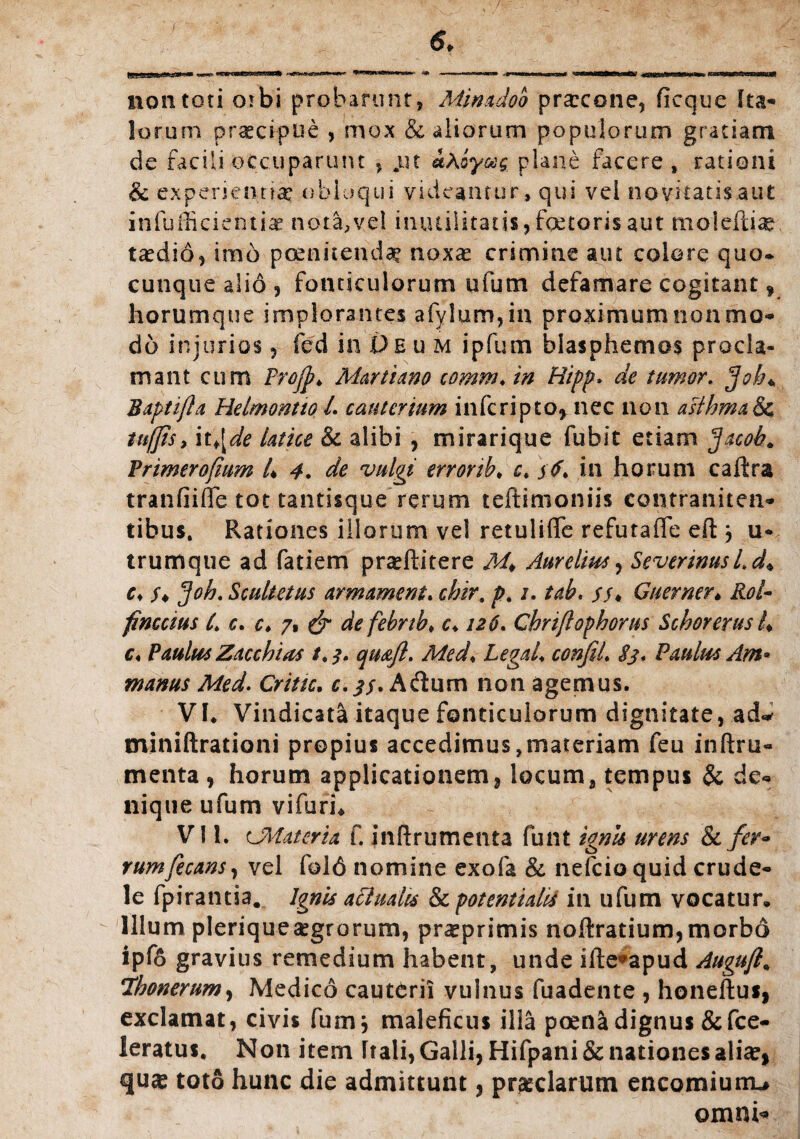 non toti orbi probarunt, Minadoo prarcone, ficque Ita¬ lorum praecipue , mox & aliorum populorum gratiam de facili occuparunt , jut ahoyoeg plane facere , rationi & experienn# obloqui videantur»qui vel novitatis aut infufficientiae nota, vel inutilitatis,foetorisaut moieftise taedio, imo poenitenda? noxas crimine aut colore quo* cunque alio, fonticulorum ufum defamare cogitant, horum que implorantes afylum,iu proximum non mo¬ do injurios, fed in £>eu m ipfum blasphemos procla¬ mant cum ProfjMarti ano comm♦ in Hipp* de tumor. fjotu B apti fla Helmontto L cauterium inferi pto, nec non asthma & tufjis, it¥[de latice & alibi , mirarique fubit etiam Jacob* Vrimerofmm 4 4. de vulgi errorib* c, in horum caftra tranfiifle tot tantisque rerum teftimoniis contraniten- tibus. Rationes illorum vel retuliffe refutaffe efl j u- trumque ad fatiem praeftitere M* Aurelius, Severinusl.d♦ c♦ /♦ fjoh. Scultetus armament. chir. p% /. tab. Guerner* finccius 4 c. c* 7, ak febnb, c> 126. Chrijlophorus Schorerus 4 c« Paulus Zacchias tt$. quaft. Med< LegaL confiL 83* Paulus Am* manus Med. Crine. c.Aftum non agemus. VI* Vindicata itaque fonticulorum dignitate, ad* miniftrationi propius accedimus,materiam feu inftru- menta , horum applicationem, locum, tempus & de¬ nique ufum vifurh VI1. cMateria f. inftrumenta funt ignis urens & fer* rumfecans, vel fold nomine exofa & nefcioquid crude¬ le fpirantia. Ignis actualis & potentiald in ufum vocatur* Illum pleriqueaegrorum, praeprimis noftratium,morbo ipf6 gravius remedium habent, unde ifte^apud Auguft* 7honerum, Medico cauterii vulnus fuadente , honeftus, exclamat, civis fumj maleficus illa poena dignus &fce- leratus. Non item Itali, Galli, Hifpani& nationes aliae, quas toto hunc die admittunt, praedarum encomiurru omni*
