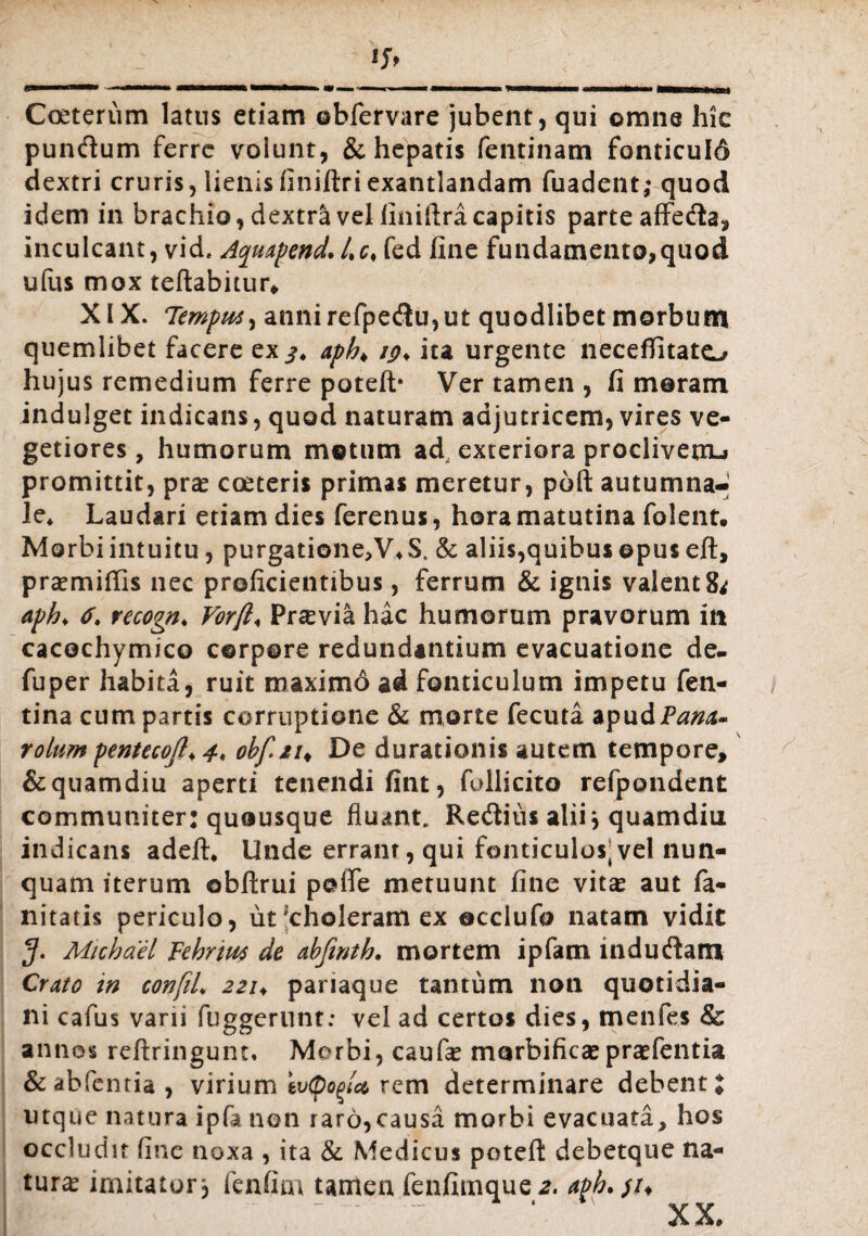Coeterum latus etiam obfervare jubent, qui omne hic pundum ferre volunt, & hepatis fentinam fonticuld dextri cruris, lienisfiniftriexantlandam fuadent; quod idem in brachio, dextra vel finiftra capitis parte affeda, inculcant, vid, Aqmpend. Lc< fed fine fundamento,quod ufus mox reflabitur, XIX. Tempus, anni refpedu,ut quodlibet morbum quemlibet facere ex apb> ig> ita urgente neceffitato hujus remedium ferre poteft* Ver tamen , fi meram indulget indicans, quod naturam adjutricem, vires ve¬ getiores , humorum motum ad exteriora proclivem-* promittit, pras coeteris primas meretur, poli autumna¬ le* Laudari etiam dies ferenus, hora matutina folent. Morbiintuitu, purgatione,V4S. & aliis,quibus ©pus eft, prxmiffis nec proficientibus, ferrum & ignis valent 8* aph. 6. recogn♦ Vorft< Pr^via hac humorum pravorum in cacechymico corpore redundantium evacuatione de- fuper habita, ruit maximo ad fonticulum impetu fen- tina cum partis corruptione & morte fecuta apudP^^- rolum pentecoft♦ 4* obf.21♦ De durationis autem tempore, &quamdiu aperti tenendi fint, follicito refpondent communiter: quousque fluant. Redius alii, quamdiu indicans adelh Unde errant, qui fonticulos^vel nun¬ quam iterum obftrui pofie metuunt fine vita: aut fa- nitatis periculo, ut 'choleram ex ©cclufo natam vidit 5* Michael Fehrius de abjinth. mortem ipfatn indudam Crato in confiL 221* pariaque tantum non quotidia¬ ni cafus varii fuggerunt: vel ad certos dies, tnenfes & annos reftringum, Morbi, caufe morbificae prasfentia &abfenria, virium iv<pog/a rem determinare debenti utque natura ipfa non raro,causa morbi evacuata, hos occludit fine noxa , ita & Medicus poteft debetque na¬ tura* imitator j fenfim tamen fenfimque*. aph. ;/♦ X X*