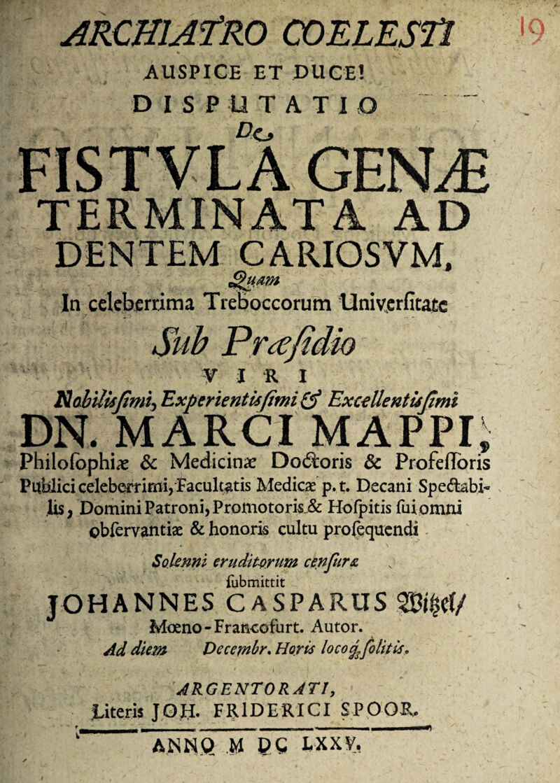ARCHIATRO COELESTI AUSPICE ET DUCE! DISPUTATIO FISTVLA GENM TERMINATA AD DENTEM CARIOSVM, In celeberrima Treboccorum Univerfitate Sub P ree fi dio ¥ I R I Nabilisjimi-, Experientis fimi & Excellentujimi DN. MARCI MAPPI, Philofbphias & Medicina Dodtoris & ProfefToris Publici celeberrimi, Facultatis Mediae p.t. Decani Sperabi¬ lis, Domini Patroni, Promotoris & Hofpitis fuiomni obfervantk & honoris cultu prosequendi Soknni erudit-orum cenfursL fubmittit JOHANNES CASPARUS $&$#/ Moeno-Francofurt. Autor. Ad diem Dccemhr. Horis locogfoiitis, ARGENTORATI, literis JOtl FR1DERICI SPOOR, k ANNQ M DC LXXV, *