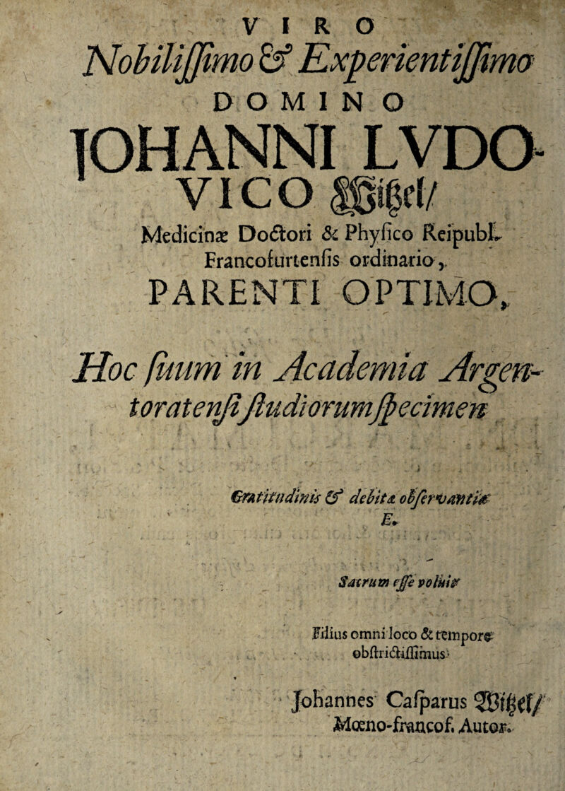 mimo & Experien mo DOM1NO TOHANNI LVDO- YICO i d/ Medicinx Do&ori & Phyfico Reipubll Francofurtenfis ordinada,. PARENTI OPTIMO, , *■ ' ■ * «. Hoc [itum in Academia Argen- toratenjiftudiorumfyecimen GrAtifndims (f debita otifervantm E* * *v *■* Sacrum ejfe volui? Filius omni loco & ttmporg- ebflri&ilfimus-’ Johannes Cafparus Wifyit/ Moeno-francof. Aucor.