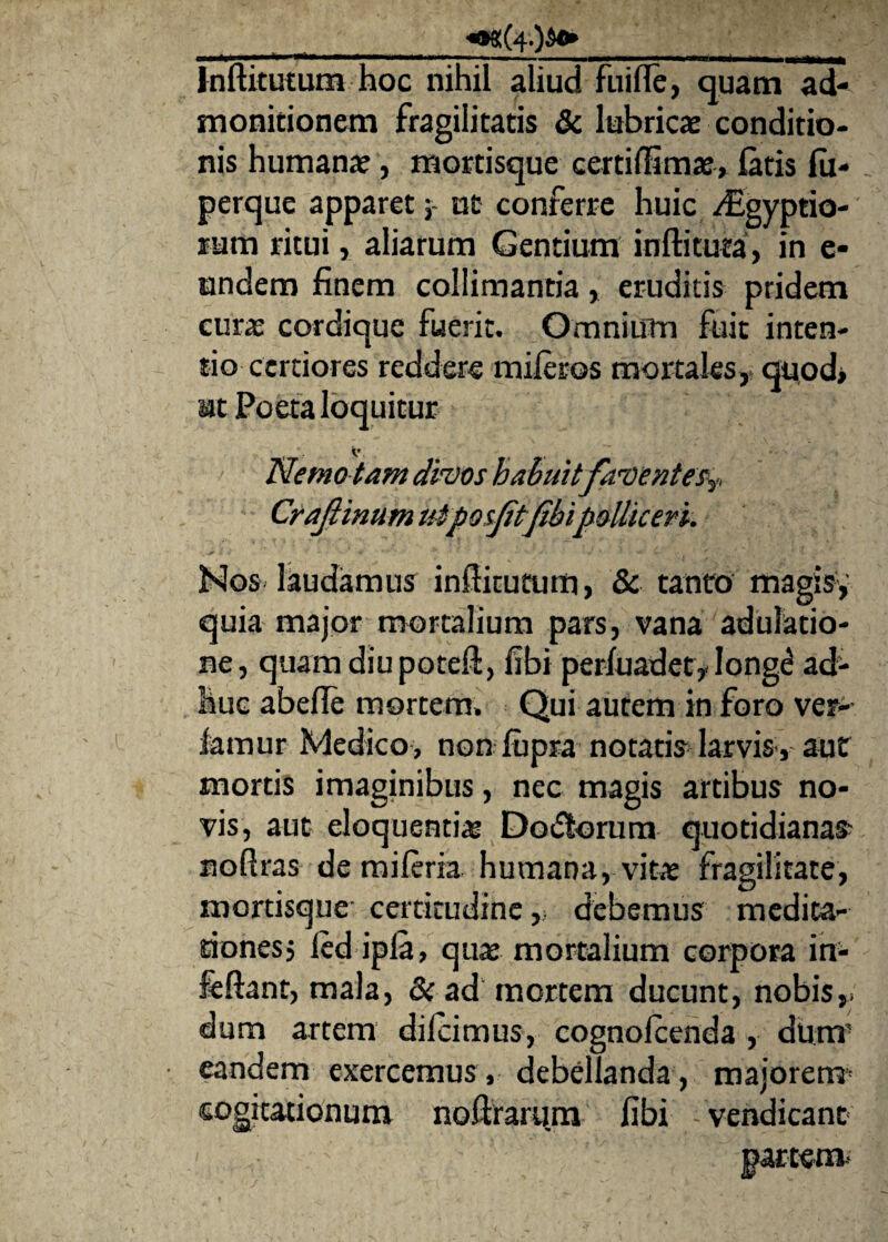 ______<08!(4.)A»___ Inftitutum hoc nihil aliud fui fle, quam ad¬ monitionem fragilitatis & lubricae conditio¬ nis humanae, mortisque certiftim®, latis lu- perque apparet; ut conferre huic /Egyptio- sum ritui, aliarum Gentium inftituta, in e* undem finem colliniantia, eruditis pridem curae cordique fuerit. Omnium fuit inten¬ tio certiores reddere mileros mortales, quod» at Poeta loquitur <• Nemo tam divos habuit faventes?. Craftinum utposjitfibi polliceri. Nos laudamus inftitutum, & tanto magis, quia major mortalium pars, vana adulatio¬ ne, quam diu poteft, fibi perfuadet, longe ad¬ huc abefte mortem. Qui autem in foro vet¬ iamur Medico, non lupra notatis larvis , aut mortis imaginibus, nec magis artibus no¬ vis, aut eloquenti® Do&orum quotidianae noftras de mileria humana, vit® fragilitate, mortisque certitudine debemus medita¬ tiones, led ipla, qu® mortalium corpora in- feftant, mala, & ad mortem ducunt, nobis,, dum artem dilcimus, cognolcenda , dum’ eandem exercemus, debellanda, majorem- cogitationum noftrarum fibi vendicant