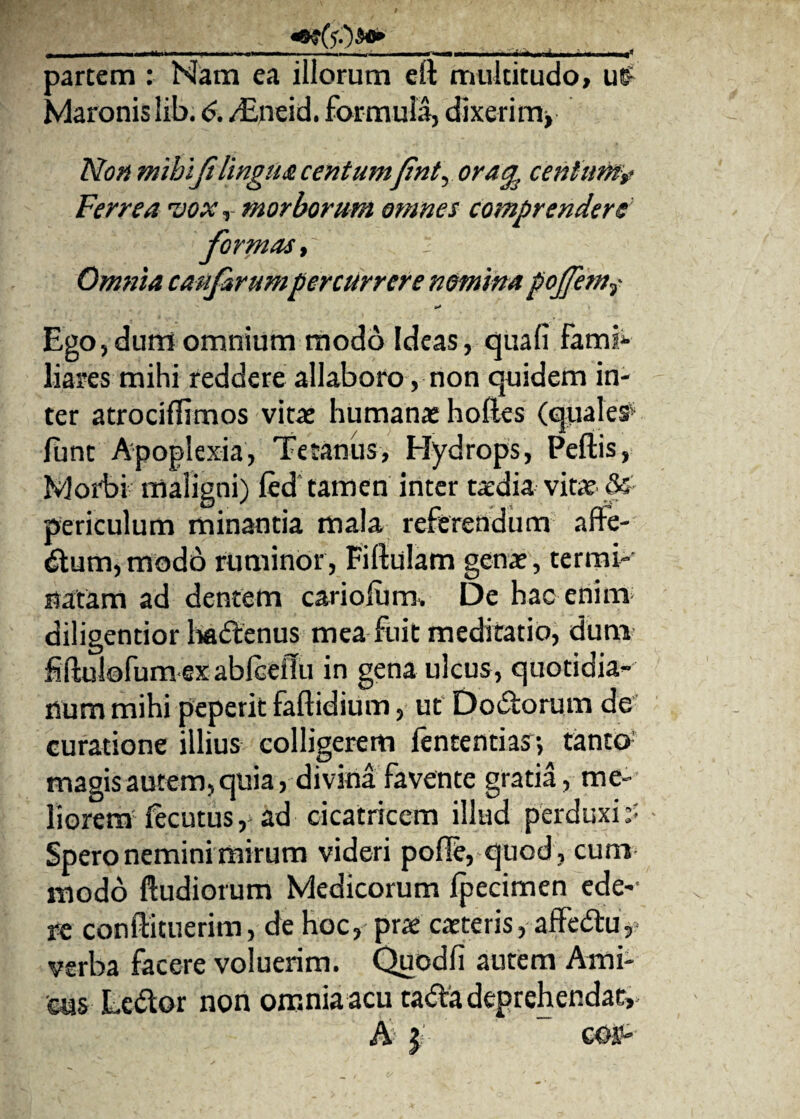 m(&&* „ ■ - - —-—.—. , partem : Nam ea illorum eft multitudo, u£ Maronis lib. 6. /Eneid. formula, dixerim, Non mihi fi lingua centumfint, oracentum? Ferrea •vox, morborum omnes comprendere formas,~ i Omnia caufirumpercurrere nomina pojfemy Ego, durrt omnium modo Ideas, quali fami* liares mihi reddere allaboro, non quidem in¬ ter atrociflimos vitae humanae holles (quales' fijnc Apoplexia, Tetanus, Hydrops, Pellis, Morbi maligni) led tamen inter taedia vitae periculum minantia mala referendum affe- dum, modo ruminor, Fiftulam genae, termi¬ natam ad dentem caridum» De hac enim diligentior hadenus mea fuit meditatio, dum f ftulofumexablcelTu in gena ulcus, quotidia¬ num mihi peperit faftidium, ut Dodorum de curatione illius colligerem fententias j tanto magis autem, quia, divina favente gratia, me¬ liorem fecutus, ad cicatricem illud perduxit Spero nemini mirum videri polle, quod , cum modo ftudiorum Medicorum Ipecimen ede-1 re conffituerim, de hoc, prae caeteris, affedtu, verba facere voluerim. Quodli autem Ami¬ cus Le&or non omnia acu tadfa deprehendat,- A | eos-