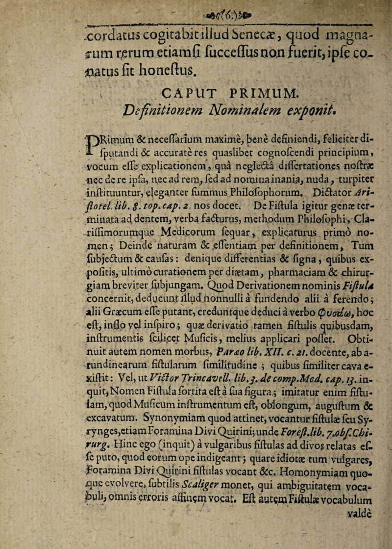 .cordatus cogitabit illud Seneca, quod magna¬ rum r,erum etiam fi fuccelTus non fuerit, ipfe co¬ latus fit honeftus. CAPUT PRIMUM. Definitionem Nominalem exponit. PRimura & ncceffarium maxime, bene definiendi, felieiterdi- {putandi & accurate res quaslibet cognofcendi principium» vocum elfe explicationem, qua neglecta dilfertationes noftrae nec de re ipfa, nec ad rem, fed ad nominainania, nuda, turpiter inflituuntur, eleganter fummus Philolbphorum. Dicator Ari- ftotel, lib. 8> t°p• caP' 2 nos docet. De Fiftula igitur genae ter¬ minata ad dentem, verba fadturus, methodum Philofophi, Cla- arilfirnorumqae Medicorum lequar, explicaturus primo no¬ men; Deinde naturam & .effentiam per definitionem > Tum {ubjedtum & caulas: denique differentias & figna, quibus ex¬ politis, ultimo curationem per diaetam, pharmaciam & chirur¬ giam breviter fubjungam. Quod Derivationem nominis FiJiuU concernit, deducunt illud nonnulli a fundendo alii a ferendo; alii Graecum effe putant, creduntque deduci a verbo Quadco, hoc eil, inflo vel infpiro; quae derivatio tamen fiftulis quibusdam, .inftrumentis fcilicet Muficis, melius applicari pollet. Obti¬ nuit autem nomen morbus, Parao lib, Xlf. c. 21. docente, ab a- runclinearum fiftuiarum fimilitudinc ; quibus fimiliter cava e- xillit: Vel, ut Vi flor TrincavelL lib.3. de comp.Med. cap. 13. in¬ quit, Nomen Fiftula for.tita eft a fua figura; imitatur enim fiftu- iam, quod Muficuminftrumentumcft, oblongum, auguftum & excavatum. Synonymiam quod attinet, vocantur fiflulae leu Sy- rynges,etiamForamina Divi Quirini;unde Forefldtb. j.obf.Chi- ,rurg. Hinc ego (inquit) a vulgaribus fiftulas ad divos relatas e£ fe puto, quod eorum ope indigeant ; quare idiotae tum vulgares, Toramina DiviQinrini fiftulas vocant &c. Homonymiam quo¬ que evolvere, fubtilis Scaliger monet, qui ambiguitatem voca¬ buli, omnis erroris affinem vocat. EA autem Fiftulse vocabulum yalde