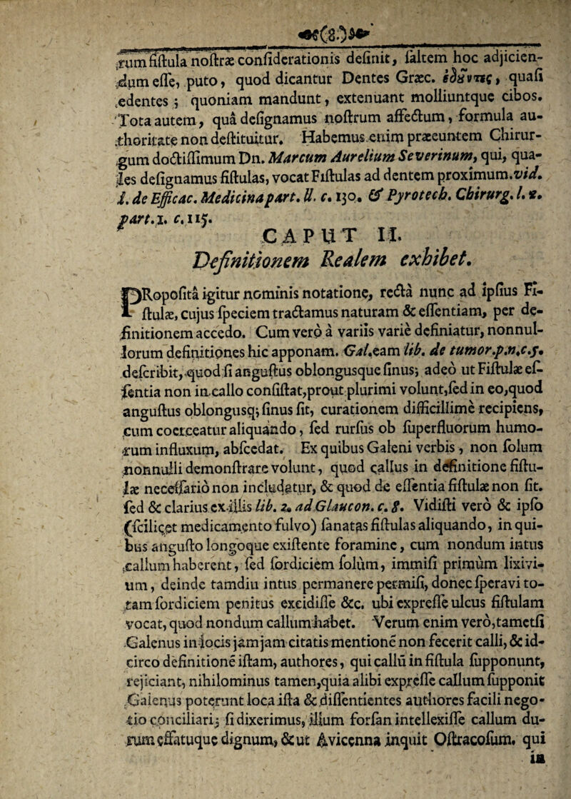 •rumfiftula noftrae confidcrationis definit, ialtem hoc adjicien¬ dum efle, puto, quod dicantur Dentes Grec. e$£vnc> quafi .edentes; quoniam mandunt, extenuant moliiuntque cibos. Tota autem, quadefignamus noftrum aflfe&um, formula au- :thoritate non deftituitur. Habemus enim praeeuntem Chirur¬ gum dodiifimum Dn. Marcum Aurelium Severinum, qui, qua- jles defignamus fiftulas, vocat Fiftulas ad dentem proximum.™**/, i. de Efficac. Medicina part. U. c. 130. & Pyrotech. Cbirurg, l *. farta* c, iij. CAPUT U• Definitionem Re ale m exhibet. f^Ropofita igitur nominis notatione, reda nunc ad lpfius Fi- 1 ftute, cujus ipeciem tradamus naturam & eflentiam* per de¬ finitionem accedo. Cum vero a variis varie definiatur, nonnul¬ lorum definitiones hic apponam. GW.eam lib, de tumor\p.n,cy, defcribitrquod;fi anguftus oblongusque finus*, adeo ut Fiftulae efi- fentia non in callo confiftat,prout plurimi volunt,fed in eo,quod anguftus oblongusqj finus fit, curationem difficillime recipiens, ,cum coerceatur aliquando, fed rurfus ob fuperfluorum humo¬ rum influxum, abfcedat. Ex quibus Galeni verbis, non folum nonnulli demonftrare volunt, quod callus in definitione fiftu- lx neceifario non includatur, & quod de eflentia fiftulae non fit. led & clarius cx-iUis lib. 2» ad Glaucon. c\ 8, Vidifti vero & iplb (fciliqet medicamento fulvo) lanatas fiftulas aliquando, in qui¬ bus anguftolongoqueexiflente foramine, cum nondum intus gallum haberent, (ed lordiciem folum, immifi primum lixivi¬ um, deinde tamdiu intus permanere permifi, donec fperavito- .tam (brdiciem penitus exeidifle &c. ubi exprefle ulcus fiftulam vocat, quod nondum callumiiabet. 'Verum enim vero,tamctfi Galenus in locis jam jam citatis mentione non fecerit calli, & id¬ circo definitione iftam, authores, quicalluinfiftula fiipponunt, rejiciant, nihilominus tamen,quia alibi exprefle callum fupponit Xiaienya poterunt loca ifta &,diflentientes authores facili nego¬ tio conciliari; fi dixerimus, ilium forfirn intellexifle callum du¬ rum eflatuque dignum, de ut &vicenna inquit Oftracofum. qui
