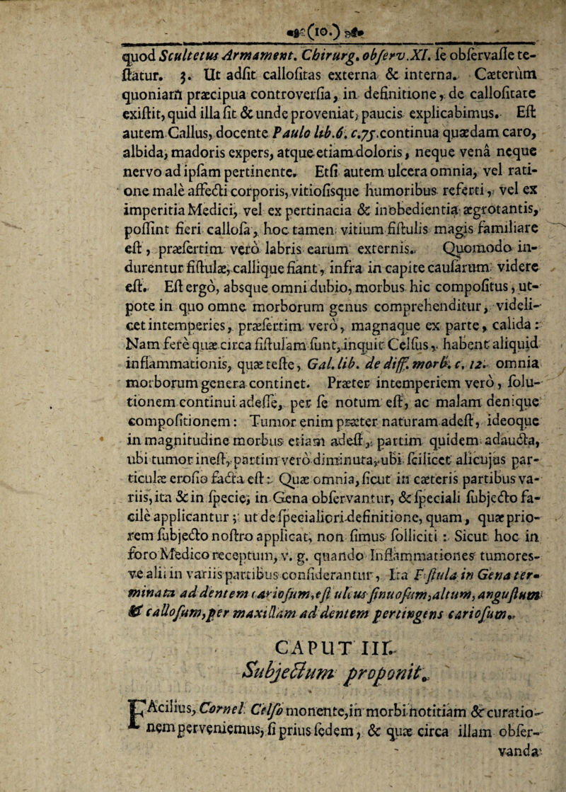 quod Scultctm Arm ament, Cbirurg, ob/erv.Xl, ie oblervafte te- ftatur. 3. Ut adfit callofitas externa & interna. Caeteriim quoniam praecipua controverfia, in definitione * de callofitate exiftit, quid illa fit & unde proveniat; paucis explicabimus. Eft autem Callus, docente Paulo Ub.6. r.7j\continua quaedam caro, albida, madoris expers, atque etiam doloris, neque vena neque nervo ad iplam pertinente. Etfi autem ulcera omnia, vel rati¬ one male affe&i corporis, vitiofisque humoribus referti,, vel ex imperitia Medici, vel ex pertinacia & inobedientia aegrotantis, pollint fieri calloia , hoc tamen, vitium fiftulis magis familiare eft , praefertim vero labris earum externis.. Quomodo in¬ durentur fiftulae, callique fiant , infra in capite caufarum: videre eft. Eft ergo, absque omni dubio, morbus hic compofitus, ut-' pote in quo omne morborum genus comprehenditur, videli-' cetintemperies,, pradertim vero, magnaque ex parte* calida: Nam fere quae circa fiftulam funt,.inquic CeKus v habent aliquid inflammationis, quaetefte, GaLlib, de diff,morfkc\ 12. omnia morborum genera continet. Praeter intemperiem vero, iolu- tionem continui adefte, per le notum eft, ac malam denique compofitionem: Tumor enim praeter naturam adeft, ideoque in magnitudine morbus etiam adeft^ partim quidem adaudla, ubi tumor ineftrpartim vero diminutarubi feilieet alicujus par¬ ticulas erofio fadfa eft v Quae omnia, ficut in canteris partibus va¬ riis,ita &in fpeciei in Gena obfervantur, &fpeciali fubjefto fa¬ cile applicanturut de fpecialicridefinitione, quam, quae prio¬ rem fabjecftonoftro applicat, non fimus folliciti : Sicut hoc in foro Medico receptum, v. g. quando Inftammationes- tumores- ve alii in variis partibus confiderantur, Ita f fitda in Gena ter» minata addentem (ayiofnm,tJl uhus finuofiemyaltum, angujlnm & callofnm}per maxillam ad dentem pertingens cariofum** CAPUT ur.. SubjeBum proponit„ jPAcilius, Cornei. Celfo monente,inmorbi notitiam Sr curatio-- nemperveniemusjfipriusfedem , & quae circa illam obfer- vanda-