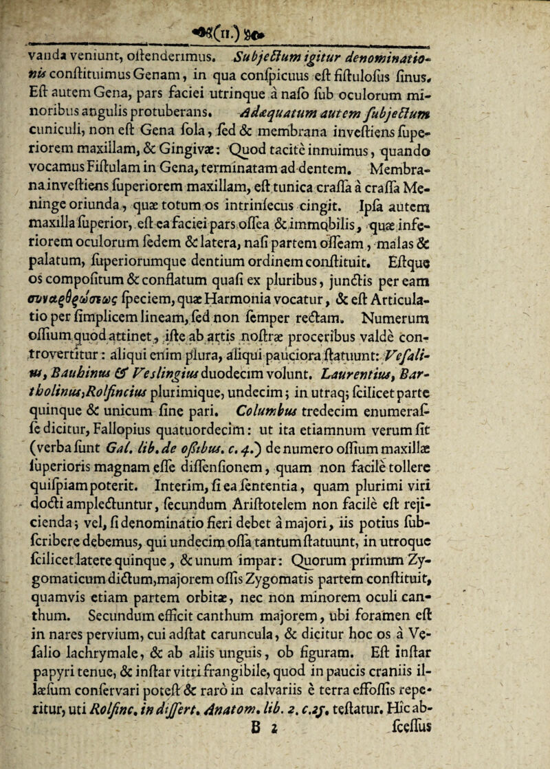 __«*?(»■) 80_. vanda veniunt, oftenderimus. Subjeftum igitur denominatio• nU conftituimus Genam, in qua confpicuus eft fiftulofus finus, Eft autem Gena, pars faciei utrinque a nafo fub oculorum mi¬ noribus angulis protuberans. Adaquatum autem fubjettum cuniculi,non eft Gena fbla, fed& membrana inveftiensfupe- riorem maxillam, & Gingivae: Quod tacite innuimus, quando vocamus Fiftulam in Gena, terminatam ad dentem. Membra¬ na inveftiens fuperi orem maxillam, eft tunica crafla a crafla Me¬ ninge oriunda, quae totum os intrinfecus cingit. Ipfa autem maxilla fuperior, eft ea faciei pars oflea &immqbilis, quae infe¬ riorem oculorum ledem & latera, nafi partem ofleam , malas 8c palatum, fitperiorumque dentium ordinem conftituit. Eftque os compofitum & conflatum quafi ex pluribus, jun&is per eam ovvctgSqciSottos fpeciem, quae Harmonia vocatur, & eft Articula¬ tio per fimplicem lineam, fed non femper re&am» Numerum offium quod attinet, ifte ab artis noftrse proceribus valde con¬ travenitur: aliqui enim plura, aliqui pauciora ftatuunt: Vefali¬ us > Bauhinus & Veslingius duodecim volunt. Laurentius, Bar¬ tholinus }Rolfincius plurimique, undecim; in utraq; fcilicet parte quinque & unicum fine pari. Columbus tredecim enumeraf- fe dicitur, Fallopius quatuordecim: ut ita etiamnum verum fit (verba liint Gal, lib,de oftibus* c.q?) de numero oftium maxillae fuperioris magnam efle diflenfionem, quam non facile tollere quifpiam poterit. Interim, fi ea lententia, quam plurimi viri dodli amplecftuntur, fecundum Ariftotelem non facile eft reji¬ cienda; vel, fi denominatio fieri debet a majori, iis potius fub- feribere debemus, qui undeciipofla tantum ftatuunt, in utroque fcilicet latere quinque, & unum impar: Quorum primum Zy¬ gomaticum di&um,majorem offis Zygomatis partem conftituit, quamvis etiam partem orbitae, nec non minorem oculi can¬ thum. Secundum efficit canthum majorem, ubi foramen eft in nares pervium, cui adftat caruncula, & dicitur hoc os a Ve- falio lachrymale, & ab aliis unguis, ob figuram. Eft inftar papyri tenue, & inftar vitrifrangibile, quod in paucis craniis il- laefiim confervari poteft Sc raro in calvariis e terra effoffis repe- ritur, uti Rolfinc. in dijfert. dnatom. lib. 2t c.zj, teftatur. Hic ab- B i fceflus