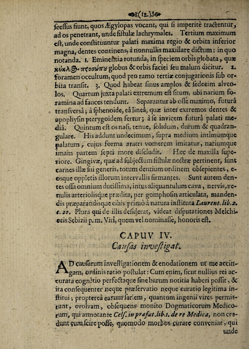 fceflus fiunt, quos ^Egylopas vocant, qui fi imperite tradentur , ad os penetrant, unde fiftulae lachrymales. Tertium maximum eft, unde conftituuntur palati maxima regio & orbita inferior magna, dentes continens* a nonnullis maxillare di&um: in quo notanda.' i. Eminentia rotunda, in fpeciem orbis globata, quae xvKk& TrSotswrix globus 6c orbis faciei fcu malum dicitur. 2. foramen occultum, quod pro ramo tertiae conjugationis fub or¬ bita tranfit. 3. Quod habeat Unus amplos & fedccim alveo¬ los. Quartum juxta palati extremum eft fi tum, ubi narium fo¬ ramina ad fauces tendunt- Separantur ab ofie maximo, futura tra-nfversa * a fphenoide, ea linea, quae inter extremos dentes & apophyfin pterygoidem fertur; a fe invicem futura palati me¬ dia. Quintum eft- osnafi, tenue, foliaum, durum & quadran¬ gulare. His addunt undecimum, fupra medium intimumque palatum y cujus forma aratri vomerem imitatur , nariumque imam partem fepti more difcludit- Hxc de maxilla fupe- jiore. Gingivae, quae ad fubjedtum fiftulx nofirae pertinent, funt carnes illae fui generis, totum dentium ordinem obfepientes, e- osque oppletis illorum intervallis firmantes. Sunt autem den¬ tes ofia omnium duriffinna, intus aliquantulum cava, nervis^ve- nulis arteriolisque praedita, per gomphofin articulata, manden¬ dis praeparand-isque cibis primo a natura inflituta Laurent. lib.2. i, 20, Plura qui de illis defiderat, videat difputationcs Mclchi- ©risSebizii p. m. Vili, quem vel nominafie, honoris eft.. CAPUV IV. Gaufas innjeJHgaL D caularum InveftLgatlonem Sc enodationem ut' me accitf- O *^gam, ordinis ratio poftulat: Cum enim, ficut nullius rei ac¬ curata cognitio perfe&aque ftnchnrum notitia haberi pofiit, <S£ itaconlequentcr neque prafervatio neque curatip legitima in- ftitui', propterea earum fanem, quantum ingenii vires permis¬ tu nt, evolvam, obiequenS' monito Dogmaticorum Medico¬ rum, qui annotante Celf» in prafatJilhh de re Medica, non crs- ' dunt sumfeire poffe, quomodo morbos-curarc conveniat , qui *'/•■* ’' unde