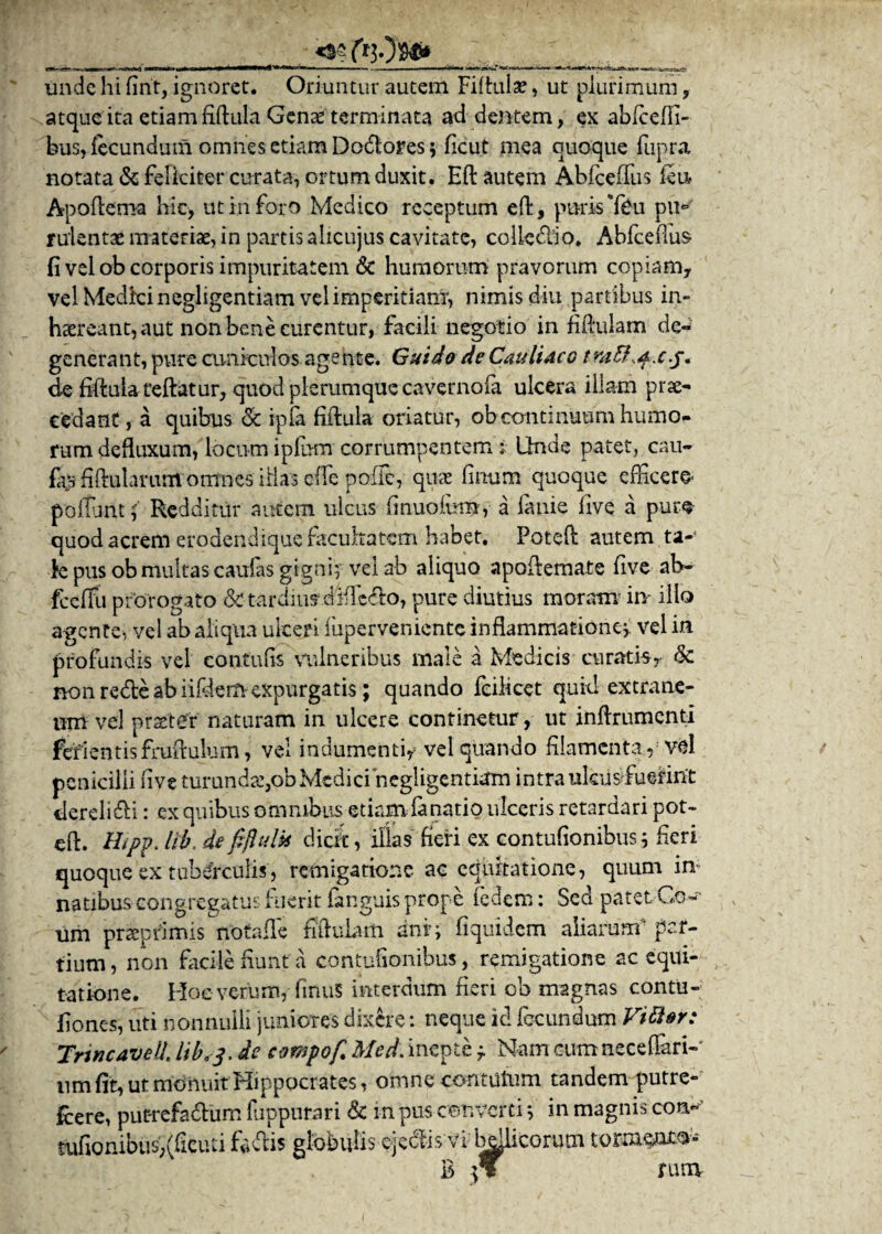 r- — 1— — 1 wmu I Mtl ri liw ■ .. . ,>, , ..... ir'ri»i r unde hi firit, ignoret. Oriuntur autem Fiftulae, ut plurimum , atque ita etiam fiftula Genae terminata addentem, ex abfceffi- bus, fecundum omnes etiam Dodores $ ficut mea quoque fupra notata & feliciter curata, ortum duxit. Eft autem Abfceffus (eu Apofteroa hic, ut iri foro Medico receptum eft, puris *feu piK ruientae materiae, in partis alicujus cavitate, collcdio. Abfceffus fi vel ob corporis impuritatem & humorum pravorum copiam, vel Medkinegligentiam vel imperitiam, nimis diu partibus in¬ haereant, aut non bene curentur, facili negotio in fiftulam de¬ generant, pure cuniculos agente. Gui do de Cauli aco tra&^.cf, de fiftulareftatur, quod plerumque cavernofa ulcera illam prae¬ cedant , a quibus <5c ipia fiftula oriatur, ob continuum humo¬ rum defluxum, locum inlu-m corrumpentem : Unde patet, cau- % fiftularuntomnes illas e(fe poffe, quas linum quoque efficere* p'ofTunt j' Redditur autem ulcus (inuoium, a lanie live a pure quod acrem erodendique faeuhatem habet, Poteft autem ta-‘ fe pus ob multas caufas gigni; vel ab aliquo apoftemate five ab- fcelFu prorogato & tardius* d4fTcdo, pure diutius moram in- illo agente, vel ab aliqua ulceri (uperveniente inflammatione* vel in profundis vel contufis vulneribus male a Medicis curatis, & non rede ab iifdem-expurgatis; quando feilicet quid extrane¬ um vel prarteTr' naturam in ulcere continetur, ut inftrumenti fefientisfruftulum, vel indumenti, vel quando filamenta, vel penicilli five turundce,obMediciriegligentiam intra likusfuerint derelidi: ex quibus omnibus etiam fanatio ulceris retardari pot¬ eft. Hipp. lib, defiftuUs dicit, illas fieri ex contufionibus5 fieri quoque ex tuberculis, remigatione ac equitatione, quum in natibus congregatus fuerit fenguis prope fedem: Sed patet G<w um praepfimis notarie fiftulam dnf; fiquidem aliarum4 par¬ tium , non facile fiunt a contufionibus, remigatione ac equi¬ tatione. Hoeverum, finuS interdum fieri ob magnas contu- fiones, uti nonnulli juniores dixere: neque id fecundum Vitter: TnncaveU, lib, 3. de compof. Med. inepte f Nam cum nece (lari¬ um fit, ut monuit Hippocrates, omne contutum tandem putre- fcere, put-refadum fuppurari & m pus converti *, in magnis con«’ tufionibus,(ficuti fadis globulis ejectis vi bellicorum tonnsnro* B rura