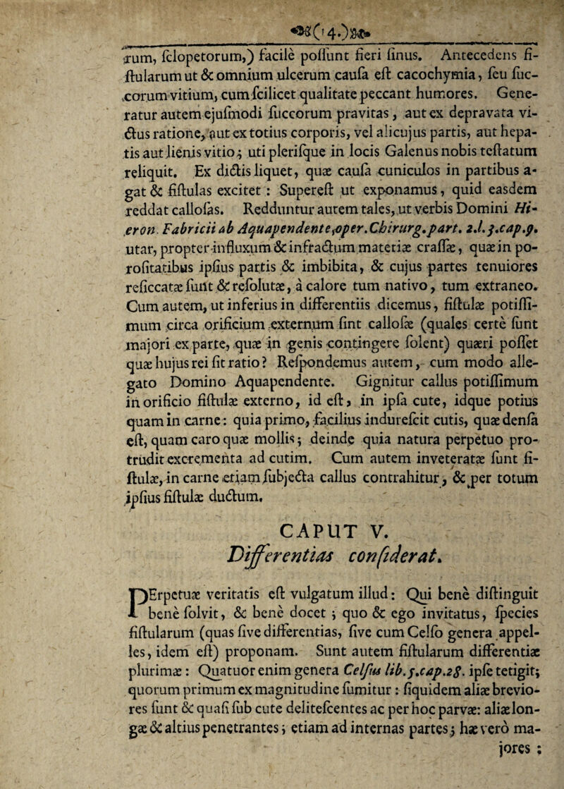 «9#040s*. , ■ ——■ — - ■ . ■ ■ ■ ..—. '—mm I ■ I m ■■ I l ■■ .1 ■ w\ i l . ■ Vum, fclopetorum,) facile poliunt fieri linus. Antecedens fi- ftularum ut & omnium ulcerum caula ell: cacochymia, feu fuc- xorum vitium, cumfcilicet qualitate peccant humores. Gene¬ ratur autem ejulmodi fuccorum pravitas, aut ex depravata vi- dus ratione, aut ex totius corporis, vel alicujus partis, aut hepa¬ tis aut Jienis vitio; utiplerifque in locis Galenus nobis teflatum reliquit. Ex didis liquet, quae caula cuniculos in partibus a- gat & fiftulas excitet: Supereft ,ut exponamus, quid easdem reddat callolas. Redduntur autem tales, ut verbis Domini /#- eron Fabricii ab Aquavendentesoper.Cbzrurg.part. zJ.j.cap.p, utar, propter influxum &infracdum matetiae cralfae, quae in po- rolitatibus iplius partis & imbibita, & cujus partes tenuiores reficcataefunt &refolutae, a calore tum nativo, tum extraneo. Cum autem, ut inferius in differentiis dicemus, fiflulae potiflT- mum circa orificium externum fint callofae (quales certe funt majori ex parte, quae in genis contingere folent) quaeri pollet quae hujus rei fit ratio ? Relpondemus autem, cum modo alle¬ gato Domino Aquapendente. Gignitur callus potiflimum in orificio fiftulae externo, ideftj in ipfa cute, idque potius quam in carne : quia primo, facilius indurefcit cutis, quaedenfa eft, quam caro quae mollis; deinde quia natura perpetuo pro¬ trudit excrementa ad cutim. Cum autem inveteratae funt li- ftulae, in carne etiam fubjed:a callus contrahitur, &jper totupi ipfius fiflulae dud:um, CAPUT V. Differentias confuderat. PErpctuae veritatis eft vulgatum illud: Qui bene diflinguit bene folvit, Sc bene docet ; quo & ego invitatus, fpecies fiftularum (quas five differentias, live cumCello genera appel¬ les, idem eft) proponam. Sunt autem fiftularum differentiae plurimae: Quatuor enim genera Celfm Itb.^cap.zS. iple tetigit; quorum primum ex magnitudine fumitur: fiquidem aliae brevio¬ res funt & quali lub cute delitelcentes ac per hoc parvae: aliaelon- gae& altius penetrantes; etiam ad internas partes ; hae vero ma¬ jores ;