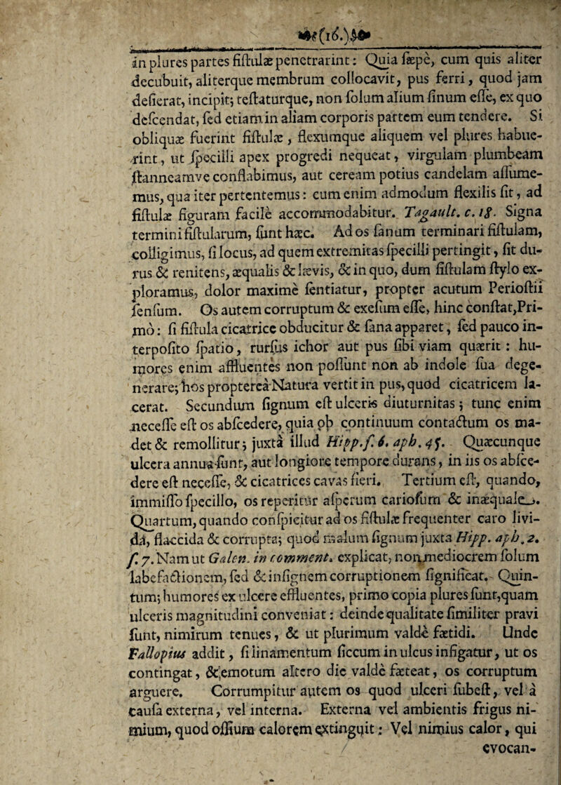 'n . ... „.<■— —----— 7 -1' NV' * '' 'II in plures partes fiftulae penetrarim: Quia faepe, cum quis aliter decubuit, aiiterque membrum collocavit, pus ferri, quod jam defierat, incipit; teflaturque, non folum alium linum effe, ex quo defcendat, fed etiamin aliam corporis partem eum tendere. Si obliquas fuerint fiftulac, flexumque aliquem vel plures habue¬ rint , ut ipecilli apex progredi nequeat, virgulam plumbeam jrtanneamve conflabimus, aut ceream potius candelam afliime- mus, qua iter pertentemus: cum enim admodum flexilis fit, ad fiflulx figuram facile accommodabitur. Tagault. c. i$. Signa termini fili illarum, funt haec. Ad os fanum terminari fiflulam, colligimus, fi locus, ad quem extremitas fpecilii pertingit, fit du¬ rus & renitens, aequalis & laevis, & in quo, dum fiflulam fiylo ex¬ ploramus, dolor maxime fentiatur, propter acutum Perioflii fenfum. Os autem corruptum & exefiim effe, hinc confla^Pri- mo: fi fiilula cicatrice obducitur & fana apparet, fed pauco in- terpofito fpatio, rurfus ichor aut pus fibi viam quaerit: hu¬ mores enim affluentes non poliunt non ab indole fua dege¬ nerare; hos proptereaNatura vertit in pus, quod cicatricem la¬ cerat. Secundum fignum efl ulceris diuturnitas; tunc enim neceffe efl os abfcedere, quia pf) continuum contadum os ma¬ det & remollitur; juxta illud Hipp.f. 6. apb% 4f. Quaccunque ulcera annuafunt, aut longiore tempore durans, in iis os abfce- dere eff necefie, Sc cicatrices cavas fieri. Tertium efl, quando, immifio fpecillo, os repetitur afpcrum cariofum & inaequale^. Quartum, quando confpieitur ad os fifhil^ frequenter caro livi¬ da, flaccida & corrupta; quod malum fignum juxta Hipp. apb. 2. f, 7. Nam ut Galen. in comment. explicat, nonmediocrem folum labefadfionem, fed &infignem corruptionem fignificat.- Quin¬ tum; humores ex ulcere effluentes, primo copia plures funt,quam ulceris magnitudini conveniat: deindequalitatefimiliter pravi funt, nimirum tenues, & ut plurimum valde fastidi. Unde VaUopius addit, fi linamentum ficcum in ulcus infigatur, ut os contingat, &,emotum altero die valde facteat, os corruptum arguere. Corrumpitur autem 09 quod ulceri fubeft, vel a caufa externa, vel interna. Externa vel ambientis frigus ni¬ mium, quod offiuna caloreme^tingtjit; Vel nimius calor, qui ^ / evocan-