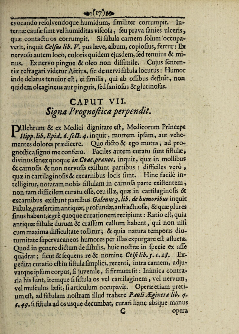 ____ evocando refolvendoque humidum, fimiliter corrumpit. In¬ ternas caufae funt vel humiditas vifeofa, feu prava lanies ulceris f qu£ contactu os corrumpit. Si fiftula carnem iblum occupa¬ verit, inquit Celfus lib. V. pus laeve, album, copiolius, fertur: Ex nervofo autem loco, coloris quidem ejusdem, fed tenuius & mi¬ nus, Ex nervo pingue &oleo non dijflimile. Cujus fenten- tias refragari videtur Aetius, fic de nervi fiftula locutus: Humor inde delatus tenuior eft, eifimilis, qui ab oflibus defluit, non quidem oleagineus aut pinguis, fedXaniofus <3c glutinofus. CAPUT VII. Signa Vrognojiica perpendit. PUlchrum & ex Medici dignitate eft, Medicorum Princeps Hipp.lib.Epid. 6. feti. 4. inquit, mortem ipfam, aut vehe¬ mentes dolores praedicere. Quo di<fto & ego motus, ad pro- gnoftica figno me confero. Faciles autem curatu funt fiftulae, divinus fenex quoque inCoac.pranot. inquit, quas in mollibus & carnofis & non nervofis exiftunt partibus : difficiles vero , quas in cartilaginofis & excarnibus locis fiint. Hinc facile in- telligitur, notatam nobis fiftulam in carnofa parte exiftentem, non tam difficilem curatu efle, ceu illas, quas in cartilaginofis & excarnibus exiftunt partibus. Galenus3, lib. de humoribus inquit Fiftulae,praefertim antiquas* profundae,anfradluofas, & quas plures finus habent,asgre quoque curationem recipiunt: Ratio eft, quia antiquas fiftulas durum & crafliim callum habent, qui non nifi cum maxima difficultate tollitur; & quia natura temporis diu- turnitatcfupervacaneos humores per illas expurgare eft aflueta. Quod in genere di&um de fiftulis, huienoftras in fpecie ex afle quadrat 5 ficut & fequens re& nomine Celfi lib,3.0.2$. Ex¬ pedita curatio eft in fiftula fimplici, recenti, intra carnem, adju- vatque ipfum corpus, fi juvenile, fi firmum fit: Inimica contra¬ ria his funt, itemque fi fiftula os vel cartilaginem, vel nervum, vel mufculos laefit, fi articulum occupavit. Operas etiam preti¬ um eft, ad fiftulam noftram illud trahere Pauli Mgineu lib, 4. fi fiftula ad os usque decumbat, curari hanc absque manus C opera