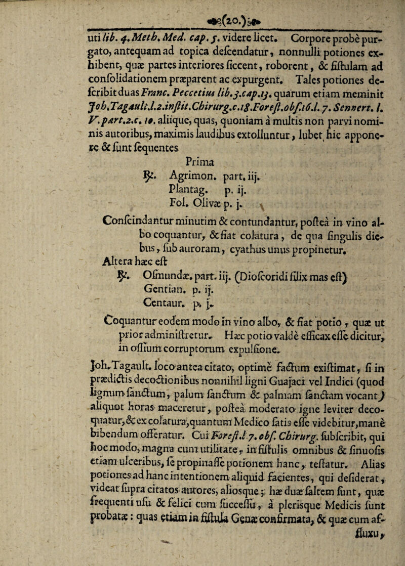 ■ . ^(20.)^ __ uti lib. 4, Meth. Med. cap. /, videre licet. Corpore probe pur¬ gato, antequam ad topica defeendatur, nonnulli potiones ex¬ hibent, quae partes interiores ficcent, roborent, & fiftulam ad confolidationem praeparent ac expurgent. Tales potiones de- fcribitduas Franc. Peccetitu lib.j.cap.ij, quarum etiam meminit Job<T4g4uliJ.2.inftit.Cbirurg.c.i8,Foreft<obf,i6J. 7. Sennert. /. V\p*rt.2*c. 10. aliique, quas, quoniam a multis non parvi nomi¬ nis autoribus, maximis laudibus extolluntur, lubet hic appone¬ re dc funt fequentes Prima 1^. Agrimon. part.iij. Plantag. p. ij. Fol. Olivae p. j. Confcindantur minutim & contundantur, pofiea in vino al¬ bo coquantur, defiat colatura, de qua lingulis die¬ bus , fuh auroram, cyathus unus propinetur. Altera haec eft Ofmundae. part. iij. (Diofcoridi filix mas eft) Gentian. p. ij. Centaur. p» Coquantur eodem modo in vino albo, defiat potio f quae ut prior adminifiretur^ Hare potio valde efficax efle dicitur, in oflium corruptorum expulfione. JolvTagault. loco antea citato, optime fadhim exiftimat, fi in praediis decodtionibus nonnihil ligni Guajaci vel Indici (quod lignumfandium, palum fandirum de palmam fandkim vocant) aliquot horas maceretur, poflea, moderato igne leviter deco- quatur,&ex colatura,quantum Medico fatis efle videbitur,mane bibendum offeratur. Cui Far:fi./7, obf, Chirurge fiiblcribit, qui hoc modo, magna cum utilitate, infifiulis omnibus driinuofis etiam ulceribus, fe propinafie potionem hanc, tefiatur. Alias potionesad hanc intentionem aliquid facientes , qui defiderat, viaeat fupra citatos autores, aliosque 5; hae duae laltem funt, quae frequenti ufu dc felici cum fucceflii.,. a plerisque Medicis funt probatae: quas etwmin fiftula Genae confirmata, dc quae cum af- fiuxu*