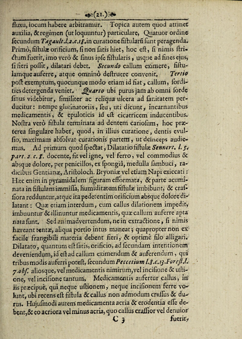 •$3(21.)^ w ..——■■ ■■ '■<■ ■■ »mmr mikmo fluxu, locum habere arbitramur. Topica autem quod attinet auxilia, & regimen (ut loquuntur) particulare, Quatuor ordine fecundum T4g4ult.!.2.c.igt'm curatione fifhilartifunt peragenda* Primo, fiftulx orificium, fi non fatis hiet, hoc eft, fi nimis ftri- (ftum fuerit, imo vero & finus ipfe fiftularis, usque ad fines ejus, fi Heri poffit, dilatari debet. Secundo callum eximere, fiftu- Iamque auferre, atque omnino deftruere convenit. Tertio poft exemptum, quocunque modo etiam id fiat, callum, fordi- ties detergenda veniet* Quarto ubi purus jam ab omni forde finus videbitur, fimiliter ac reliqua ulcera ad fanitatem per¬ ducitur: nempe glutinatoriis, feu, uti dicunt, incantantibus medicamentis, & epuloticis id eft cicatricem inducentibus. Noftra vero fiftula terminata ad dentem cariofum, hoc prx- terea fingularehabet, quod, in illius curatione, dentis evui- fio, maximam abfblvat curationis partem, ut deinceps audie¬ mus. Ad primum quod fpe&at * Dilatatio fiftulae Sefinert, L jv f.irt. 2. c. g. docente, fit vel igne, vel ferro, vel commodius <3t absque dolore, per penicillos, ex fpongia, medulla fambuci, ra¬ dicibus Gentianae, Ariftoloch. Bryoniae vel etiam Napi exiccati: Hxc enim in pyramidalem figuram efformata, & parte acumi¬ nata in fiftulamimmifla, humiditatemfiftuhe imbibunt, &C crafi fiora redduntur,atque ita pcdetentim orificium absque dolore di¬ latant: Quae etiam interdum, cum callus dilationem impedit,' imbuuntur & illinuntur medicamentis, qux callum auferre apta nata funt. Sed animadvertendum, nein extra&ione, fi nimis hxreant tentae, aliqua portio intus maneat; quapropter non ex facile frangibili materia debent fieri, & optime filo alligari,- Dilatato , quantum eft fatis, orificio, ad fecundam intentionem deveniendum, id eft ad callum eximendum & auferendum, qui’ tribus modis auferri poteft, fecundum Peccetium l.S.c.ij.ForcjU. y.obf. aliosque,vel medicamentis nimirum,vel incifione & ufti- one, vel incifione tantum'. Medicamentis aufertur callus, in iis prxcipue, qui neque uftionem, neque incifionem ferre vo-' lunt, ubi recens eft fiftula & callus non admodum craffus & du-^ rus. Hujufmodi autem medicamenta acria & erodentia ejffe de- Wnr,& eo acriora vel minus acria, quo callus craffior vel denuiof C i fuerit/