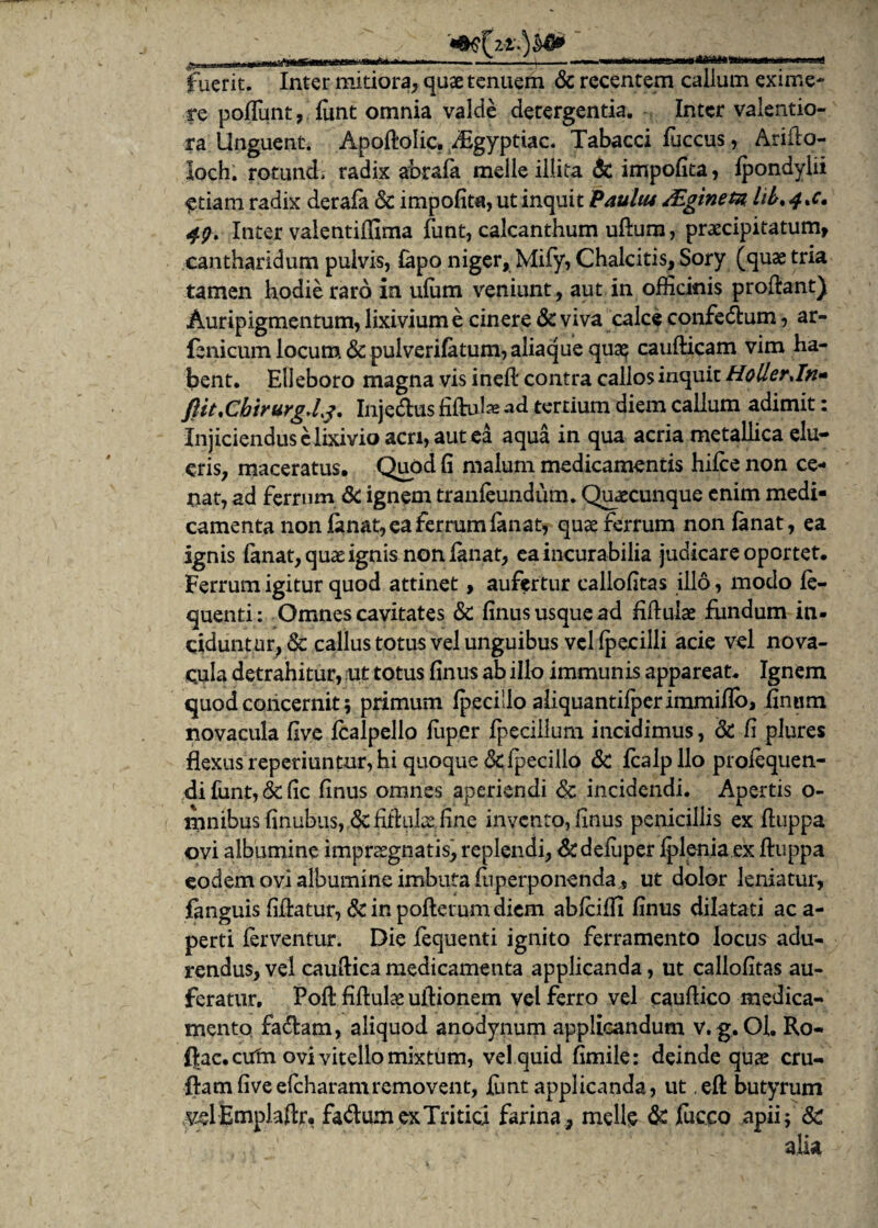 _____ fuerit. Inter mitiora, quae tenuem & recentem callum exime¬ re poliunt, funt omnia valde detergentia. Inter valentio- ra Unguent. Apoltolic. yEgyptiac. Tabacci luccus, Ariflo- loch. rotund, radix abrafa meile illita & impolita, lpondylii £tiam radix derala & impolita, ut inquit Pauliu /Eginetn hL*4*c, 49. Inter valentiffima funt, calcanthum uftum, praecipitatum, cantharidum pulvis, lapo niger, Mify, Chalcitis, Sory (quae tria tamen hodie raro in ulum veniunt, aut in officinis proflant) Auripigmentum, lixivium e cinere & viva calce confedtum, ar- fenicum locum & pulverilatum, aliaque qua? caudicam vim ha¬ bent. Elleboro magna vis ineft contra calios inquit HollerJn- fiit*Chirurg,Lj, Injedtus filhdai ad tertium diem callum adimit: Injiciendus Mixivio acri, aut ea aqua in qua acria metallica elu¬ eris, maceratus. Quod fi malum medicamentis hilce non ce¬ nat, ad ferrum & ignem tranleundum. Quaecunque enim medi¬ camenta non fanat, ea ferrum lan at, quae ferrum non fanat, ea ignis lanat, quae ignis non lanat, ea incurabilia judicare oportet. Ferrum igitur quod attinet, aufertur callofitas illo, modo le- quenti: Omnes cavitates & finus usque ad filtuiae fundum in¬ ciduntur, & callus totus vel unguibus vel Ipecilli acie vel nova¬ cula detrahitur, ut totus finus ab illo immunis appareat. Ignem quod concernit; primum Ipecillo aiiquantifperimmiflo, linum novacula live Icalpello liiper fpecilium incidimus, & fi plures flexus reperiuntur, hi quoque &fpecillo & fcalpllo profequen- difunt,&fic finus omnes aperiendi & incidendi. Apertis o- mnibus finubus, dcfifkil^ fine invento, finus penicillis ex ftuppa ovi albumine impraegnatis, replendi, &defuper Iplenia ex ftuppa eodem ovi albumine imbuta luperponenda , ut dolor leniatur, fanguis fiftatur, &inpoftetumdicm ablciffi finus dilatati aca- perti ferventur. Die fequenti ignito ferramento locus adu¬ rendus, vel caufiica medicamenta applicanda, ut callofitas au¬ feratur. Poft fidulae ultionem vel ferro vel caullico medica¬ mento facdam, aliquod anodynum applicandum v. g. Ol. Ro- ftac.cutn ovi vitello mixtum, vel quid fimile: deinde quae cru- ftam five efeharamremovent, funt applicanda, ut eft butyrum vdEmplafir, fadumexTritici farina, meile & fucco apii; &