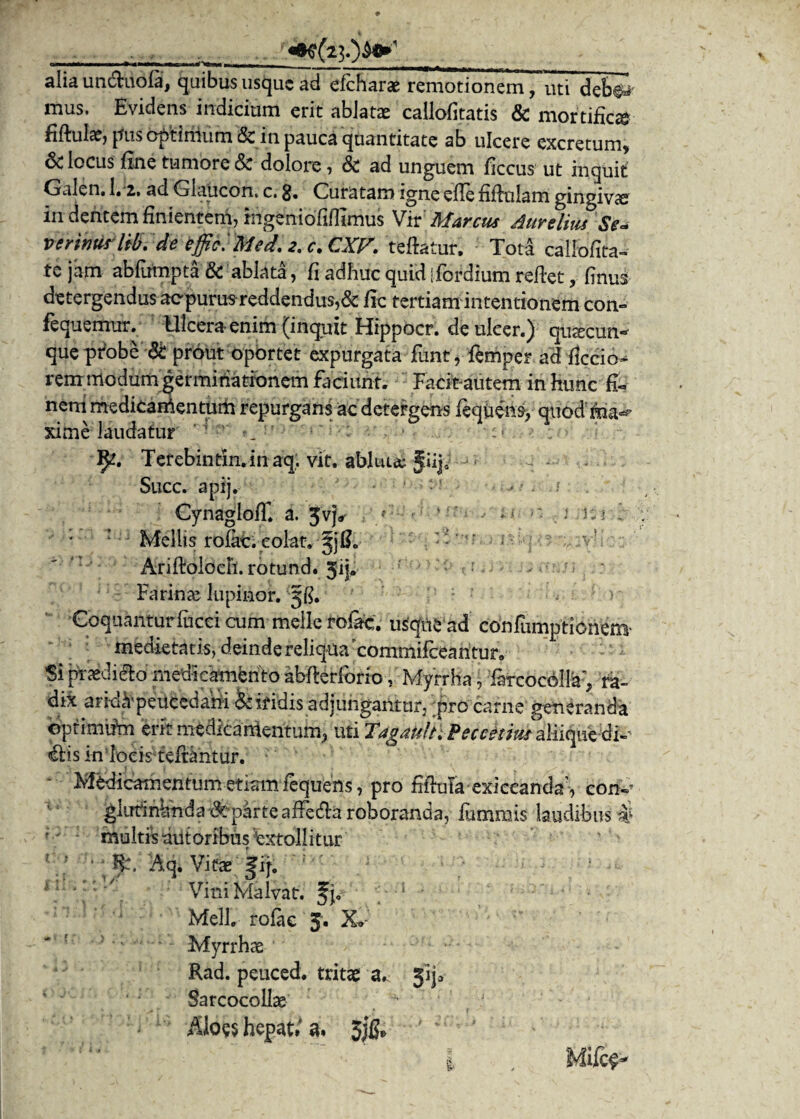 alia un&uofa, quibus usque ad efcharae remotionem, uti deb^' mus. Evidens indicium erit ablatae callofitatis & mortifica* fiftulae, pus cptinium & in pauca quantitate ab ulcere excretum* & locus fine tumore & dolore, & ad unguem ficcus ut inquit Galen. 1« z. ad Glaticon, c. 3, Curatam igne efle fiflulam gingivae in dentem finientem, mgeniofiflimus Vir Marcus Aurelius Se* verinus lib. de effici Med. 2. c. CXP. teftatur, Tota callofita- te jam abfumpta & ablata, fi adhuc quid ifordium reftet, finus detergendus aepurus reddendus, & fic tertiam intentionem con- fequemur. Ulcera- enim (inquit Hippocr. de ulcer.) quacun¬ que probe St prout oportet expurgata fimt, femper ad ficcio- rem modum germinationem faeiiffit. Facit-autem in hunc fi« nem medicamentum repurgans ac detergens liquens, quod ma^ xime laudatur i U i Terebintin.inaq, vit. abluta Jiij Succ. apij. CynaglofT. a. Jv}*» Mellis rofac. colat. AriftolocF1.rotund.3ij. Farinae lupirior. 3$. Coquantur faeci cum meile rofac. usque ad confumptionem- medietatis, deinde reliqua'commifcearitur. Si praediek) medicamento abFterforio V Myrrha, &cocdlfe> ra¬ di* ark&peucedani & iridis adjungantur, .pro carne generanda optimum erit medicamentum, uti €tis in locis teftantur. Medicamentum etiam lequens, pro fiftula exiceanda7, coiv glutinWnda Sparte afFedta roboranda, fammis laudibus # multis aut oribus Extollitur j#, Aq. Vitae, fq. Vini Malvat. fj. Meli, rofac 3. X»: Myrrhae Rad. peuced. tritae a^ jij* Sarcocollae Aloes hepati a. 3jfc MUce*