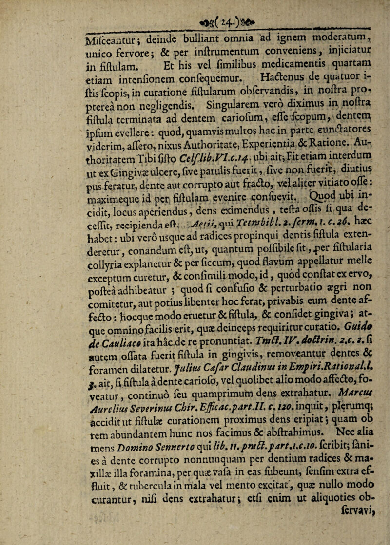 __ <ag(z4-)$*» _ Milccanturi deinde bulliant omnia 'ad ignem moderatum, unico fervore 5 & per inftrumentum conveniens , injiciatur in fiftulam. Et his vel fimilibus medicamentis quartam etiam intenfionem confequemur. Hactenus de qu<ituor i- ftis (copis, in curatione fiftularum obfervandis, in noftra pro. ptereanon negligendis. Singularem vero diximus in noftra flftula terminata ad dentem cariofum, effe fcopum, dentem ipfum evellere: quod, quamvis multos hac in parte eundlatores viderim, affero, nixus Authoritate, Experientia & Ratione. Au- thoritatem Tibififto Celflib.VLc.14> ubi ait* Fit etiam interdum ut ex Gingivae ulcere, (ivc patulis fuerit, five non fuerit, diutius pus feratur, dente aut corrupto aut fra&o, vel aliter vitiato offe: maximeque id per fiftulam evenire confuevit. Quod ubi in¬ cidit, locus aperiendus, dens eximendi , tefta offis li qua de- ceffit, recipienda efh Aetit, qui Te em bibi, z.ferm. 1. c. 26. haec habet: ubi vero usque ad radices propinqui dentis fiftula exten¬ deretur, conandum eft, ut, quantum poffibile fit, per fiftularia collyria explanetur & per ficcum, quod flavum appellatur meile exceptum curetur, & confimiff modo, id, quod conflat ex ervo* poflea adhibeatur ; quod fi confufio & perturbatio aegri non comitetur, aut potius libenter hoc ferat, privabis eum denteaf- fecfto: hocque modo eruetur & fiftula, & confidet gingiva; at¬ que omnino facilis erit, quae deinceps requiritur curatio. Guido deCauliaco ita hac de re pronuntiat. Tmtt. IV. dottrin. 2.c. 2. (i autem oflata fueritfiftula in gingivis, removeantur dentes Sc foramen dilatetur. Julius C&far Claudintu in EmpiruRational.l. ait, (i fiftula a dente cariofo, vel quolibet alio modo affe&o, fo¬ veatur , continuo feu quamprimutn dens extrahatur. Marctu Aurelius Severinus Chir. Efficac.part.il c. 120. inquit, plerumq; accidit ut fiftulae curationem proximus dens eripiat *, quam ob rem abundantem hunc nos facimus & abftrahimus. Nec alia mens Domino Senuere0 qui lib. u.pnatt.part.uc.io. feribitj fini¬ es a dente corrupto nonnunquam per dentium radices & ma¬ xilla illa foramina, per qiue vala in eas fubeunt, fenfim extra ef¬ fluit, & tubercula in mala vel mento excitat, quae nullo modo curantur, nili dens extrahatur» etfi enim ut aliquoties ob- ferv^vi*
