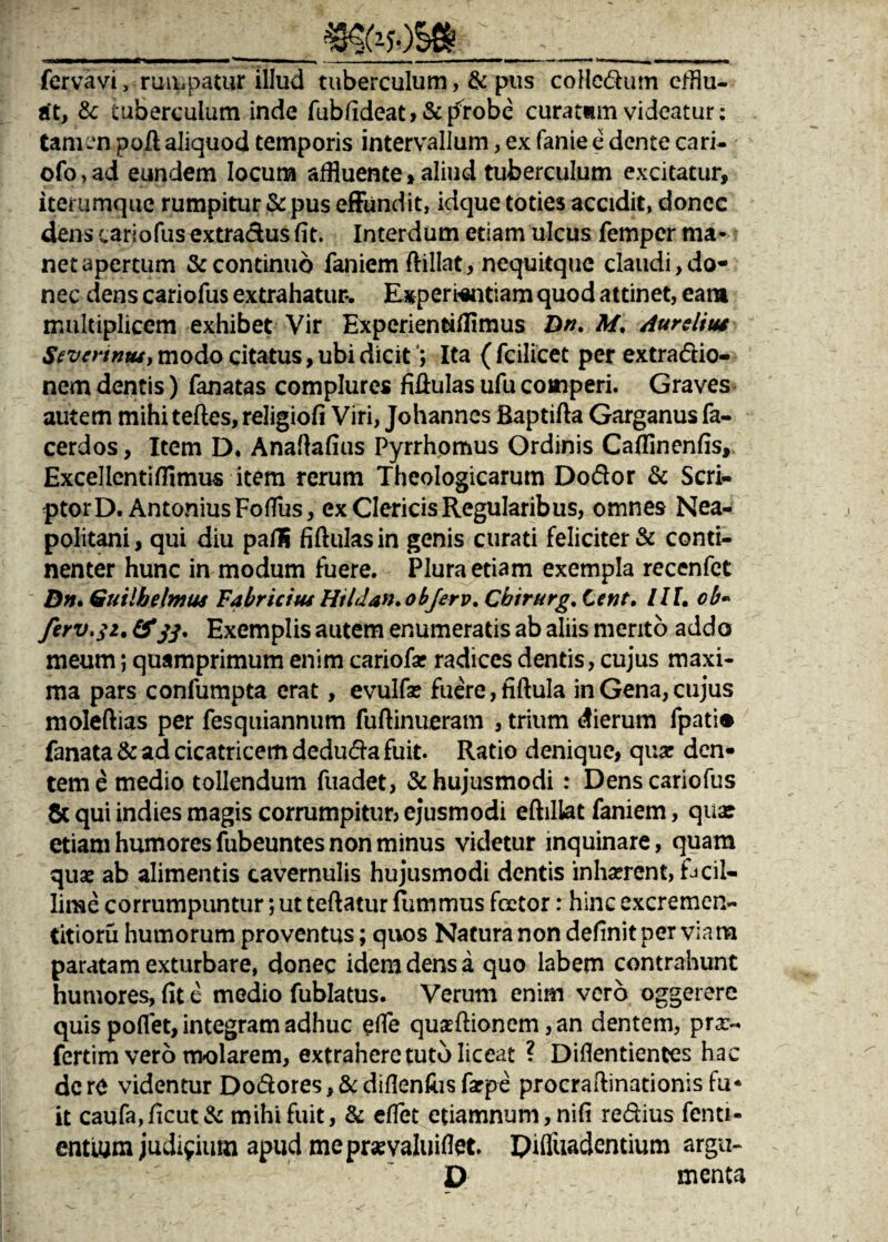 -_»yOSft_ fervavi, rumpatur illud tuberculum, & pus coHcdum efflu¬ at, & tuberculum inde fubfideat»&p1*obe curatam videatur: tamen poli aliquod temporis intervallum, ex fanie e dente cari- ofo, ad eundem locum affluente»aliud tuberculum excitatur, iterumque rumpitur & pus effundit, idque toties accidit, donec dens cariofus extradus fit. Interdum etiam ulcus fempcr ma¬ net apertum & continuo faniem ftillat, nequitque claudi, do¬ nec dens cariofus extrahatur*. Experientiam quod attinet, eam multiplicem exhibet Vir Experienfchlimus Dn. M. Aureliut Sevcvtntuy modo citatus, ubi dicit; Ita ( fcilicet per extra&io- nem dentis) fanatas complures fiffulas ufu comperi. Graves autem mihi tefles, religiofi Viri, Johanncs Baptifta Garganus fa- cerdos, Item D. Anaflafius Pyrrhomus Ordinis Caffinenfis, Excellentifflmus item rerum Theologicarum Dodor & Scri¬ ptor D. Antonius FofTus, ex Clericis Regularibus, omnes Nea¬ politani, qui diu pafli fiftulasin genis curati feliciter & conti¬ nenter hunc in modum fuere. Plura etiam exempla recenfet Dn» Guilbelmus Fabricius Hildan.objerv. Cbirurg. Cent. III, ob« ferv.$i. &33, Exemplis autem enumeratis ab aliis merito addo meum; quamprimum enim cariofar radices dentis, cujus maxi¬ ma pars confumpta erat, evulfae fuere, tiftula in Gena, cujus moleftias per fesquiannum fuftinueram , trium dierum fpati® fanata & ad cicatricem deduda fuit. Ratio denique, qua? den¬ tem e medio tollendum fuadet, & hujusmodi : Dens cariofus 8c qui indies magis corrumpitur? ejusmodi eftillat faniem, qua: etiam humores fubeuntes non minus videtur inquinare, quam quae ab alimentis cavernulis hujusmodi dentis inhaerent, facil¬ lime corrumpuntur; ut teftatur fummus fcetor: hinc excremen- titioru humorum proventus; quos Natura non definit per viam paratam exturbare, donec idem dens a quo labem contrahunt humores, fit e medio fublatus. Verum enim vero oggerere quis pofflet, integram adhuc effle quasftionem ,an dentem, prx- fertim vero molarem, extrahere tuto liceat ? Diflentiences hac dere videntur Do&ores,&diflenfusfarpe procraftinationis fu- it caufa,f!cut& mihi fuit, & efflet etiamnum, nifi re&ius fenti- entium judicium apud mepraevaluiftet. Difluadentium argu- p menta