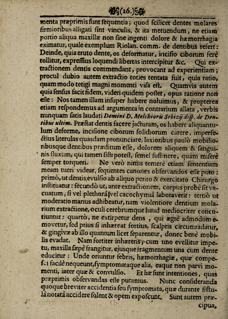 i_ menta praprimis funt fequencia j quod fcilicet dentes molares firmioribus alligati fint vinculis, & ita metuendum, ne etiam portio aliqua maxilla: non fine ingenti dolore & haemorrhagia eximatur, quale exemplum Riolan. comm. de dentibus refert: Deinde, quia eruto dente, os deformatur, incifio ciborum fere tollitur, exprcflius loquendi libertas intercipitur &c. Qui ex- tra&ionem dentis commendant, provocant ad experientiam} procul dubio autem extra&io toties tentata fuit , quia ratio, quam modo tetigi magni momenti vifa ert. Quamvis autem quia fenfus facit fidem, videri quidem pofiet, opus ratione nori cfle: Nos tamen illam infuper habere noluimus, & propterea etiam refpondemus ad argumenta in contrarium allata , verbis nunquam fatis laudati homini D. Melchiori* Sebizij dtfp. de Den¬ tibus ultim. Prarftat dentis facere ;a<5hiram, os habere aliquantu¬ lum deforme, incifione ciborum folidiorum carere, imperfe- ^iius Iiterulas quasdam pronunciare, laxioribus paulo mobilio- ribusque dentibus proditum effe, dolorem aliquem & fangui- “ nis fluxum, qui tamen fifti potefl, femel fuftinere, quam mifere femper torqueri. No vero nimis temere etiam fententiam meam tueri videar, fequentes canones obfervandos ofle puto: primo, ut dentis^evulfio ab aliquo perito & exercitato Chirurgo inftituatur: fecundo ut, anteextrachonem, corpus probe fit va¬ cuatum, fi vel plethorafvelcacochymia laboraverit: tertio ut moderatio manus adhibeatur, nam violentiore dentium mola¬ rium extradtione,oculi cerebrumque haud mediocriter concti» tiuntur: quarto , ne extirpetur dens , qui *gre admodum e- movetur, fed prius fi inhaereat fortius, fcalpris circumradatur, & gingiva: ab illo quantum licet feparenoir, donec bene mobi¬ lis evadat. Nam fortiter inhserens ,-cum uno evellitur impe¬ tu, maxilla fepe frangitur, ejusque fragmen tum una cum dente educitur : Unde oriuntur febris, harmorrhagi#, qua: compe- fci facili nequeunt,fymptomataque alia, caque non parvi mo¬ menti, inter qua: & convulfio. Et ha: lunt intentiones, quas praprimis obfervandas efle putamus. Nunc confideranda quoque breviter accidentia feu fymptomata, qua: durante fiftu- lanotataacciderefolent&opemexpofeunt, Sunt autem prav cipua.
