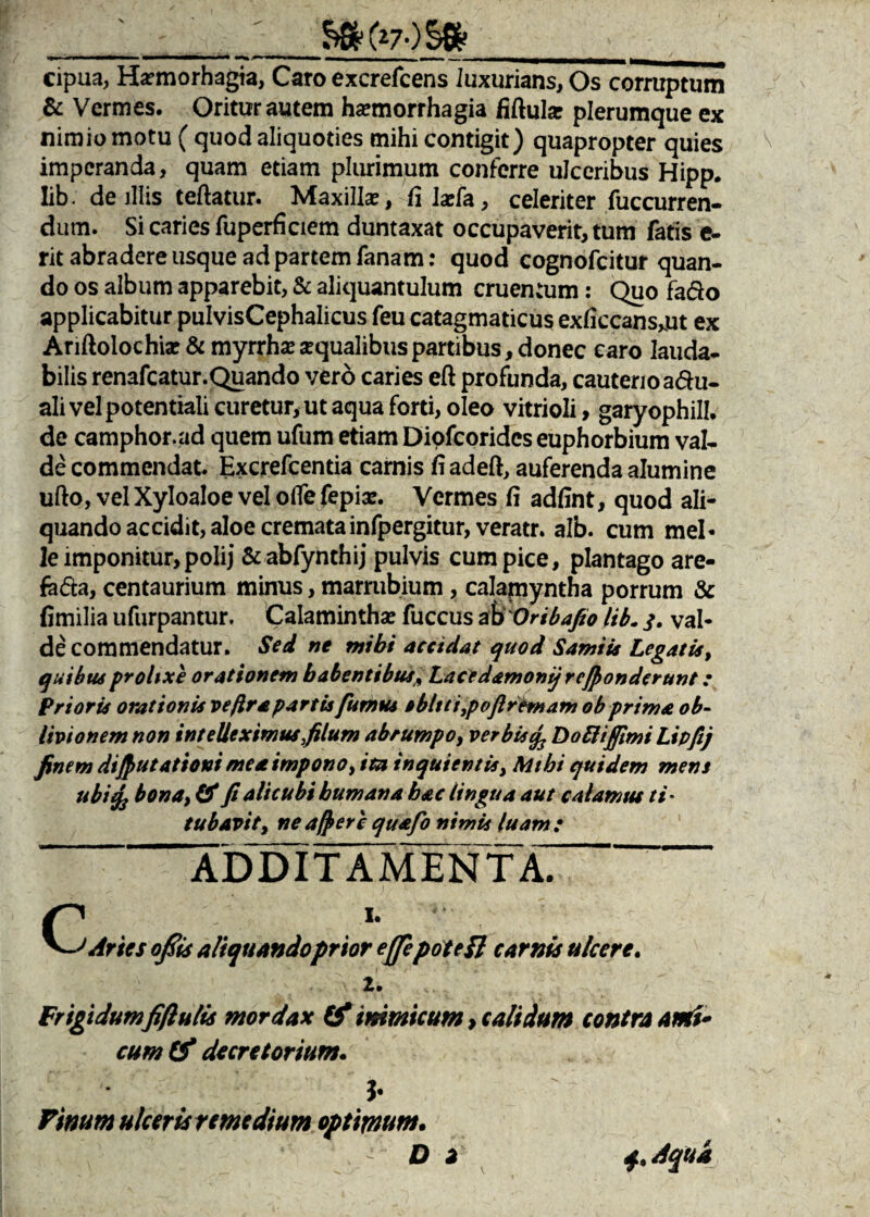 __‘_&SK*7-)§fe___ cipua, Harmorhagia, Caro excrefcens luxurians, Os corruptum & Vermes. Oritur autem haemorrhagia fiftula? plerumque ex nimio motu ( quod aliquoties mihi contigit) quapropter quies imperanda, quam etiam plurimum conferre ulceribus Hipp. Iib • de illis teftatur. Maxillae, fi laefa, celeriter fuccurren- dum. Si caries fuperficiem duntaxat occupaverit, tum fatis e- rit abradere usque ad partem fanam: quod cognofcitur quan¬ do os album apparebit, & aliquantulum cruentum: Quo fado applicabitur pulvisCephalicus feu catagmaticus exliccans^ut ex Anftolochiae & myrrhse squalibus partibus, donec caro lauda¬ bilis renafcatur.Quando vero caries eft profunda, cauterio a&u- ali vel potentiali curetur, ut aqua forti, oleo vitrioli, garyophill. de camphor.ad quem ufum etiam Dipfcoridcs euphorbium val¬ de commendat. Excrefcentia carnis fi adeft, auferenda alumine ufto, vel Xyloaloe vel ofle fepix. Vermes fi adfint, quod ali¬ quando accidit, aloe crematainfpergitur, veratr. alb. cum mei- le imponitur, polij &abfynthij pulvis cum pice, plantago are- feda, centaurium minus, marrubium , calamyntha porrum & fimilia ufurpantur. Calamintha? fuccus a\>'Oribafio lib„ j. val¬ de commendatur. Sed ne mihi accidat quod Samii* Legatis, quibu6 prolixe orationem habentibus* Lacedamonij refionderunt: Prioris orationis veftra partis fumus sbltt i,p oflrem a m ob prima ob¬ livionem non intelleximus,filum abrumpo, ver bis% D obi i fimi Lipftj finem difiutationi me st impono, ita inquientis, Mihi quidem mens ubiefj bona, & fi alicubi humana hac lingua aut calamus ti* tubavity ne afr er e quafo nimis luam: ADDITAMENTA f . *• , Aries ofiis aliquando prior effepotefl carnis ulcere. 2. Frigidum fifiulis mordax & inimicum, calidum contra ami¬ cum (f decretorium. J- Vinum ulceris remedium optimum. Di 4. Aqua