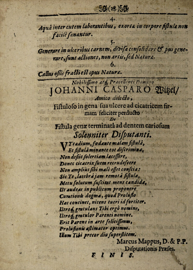 Aqua inter cutem laborantibus, exorta w corpore fiflulanon facite fanantur. ' 5*. . Generare in ulceribus carnem, cirrifa confoti dare & pus gene- rarerfunt aci tones, non artis,fed Natura. ... m 6. Catius ofiis fraSli eSl opus Natura. rrr Nobiltffimo at^ Pracellenti fsomino ] OH ANNI CASPARO Amico dtkcio f Fiftulofo in gena fua ulcere ad cicatricem fir¬ mam feliciter perduco De fiftula genae terminati ad dentem cariofum Solenniter Difputanti. VTt adium> foedant e malam fiftula, Et fiftula minante tot difcnmua. Non defitt folertiam laceffere. Donec cicatrix fueturetrudefeere Non ampliusJibi male eftet confcia : Sic Te, latebra jam remota fiftula, Metu fo lutum fufc i tat mens candida9 Ut audeas in publicum proponere, * Curationis dogma, quod Prolufio Hac continet, nitens tueri id fortiter. Utro%gratularis Tibi ergo nomine9 Utrofogratulor Parenti nomine. Erit Parens in arte felici(fimm9 Prolufionis aftimator optimus. IUum Tibi precor diu fuperflitem. Marcus Mappus* D. & P.P. * Difputationis Przfes, f rtt i $,