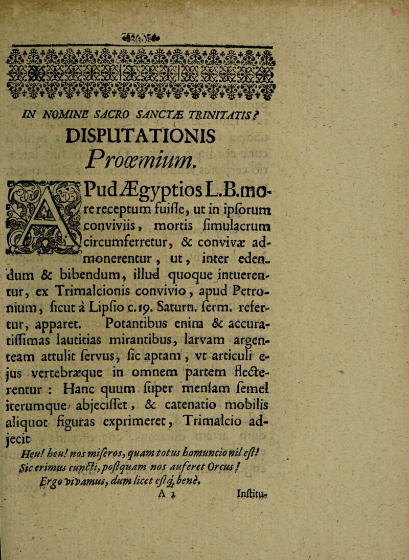 IN NOMINE SACRO SANCTM TRINITATIS / DISPUTATIONIS Prooemium. PudiEgyptios L.B.mo- re receptum fuifle, ut in ipforum conviviis, mortis fimulacrum circumferretur, & conviva ad¬ monerentur , ut, inter eden¬ dum & bibendum, illud quoque intueren¬ tur, ex Trimalcionis convivio, apud Petro¬ nium , ficut a Lipfio c.ip. Satum, ferm. refer¬ tur, apparet. Potantibus enina & accura- tiffimas lautitias mirantibus, larvam argen¬ team attulit fervus, ficaptam, vt articuli e- jus vertebraeque in omnem partem flecte¬ rentur : Hanc quum fiiper menlam femel iterumque abjeciflet, & catenatio mobilis aliquot figuras exprimeret , Trimalcio ad¬ jecit Heu! heu! nos mi fer os, quam totus homuncio nil eft! §ic erimus curitfiypoftquam nos auferet Orcus ! Ergo Vivamus? dum licet ej!^ benb? • : ' . - A *