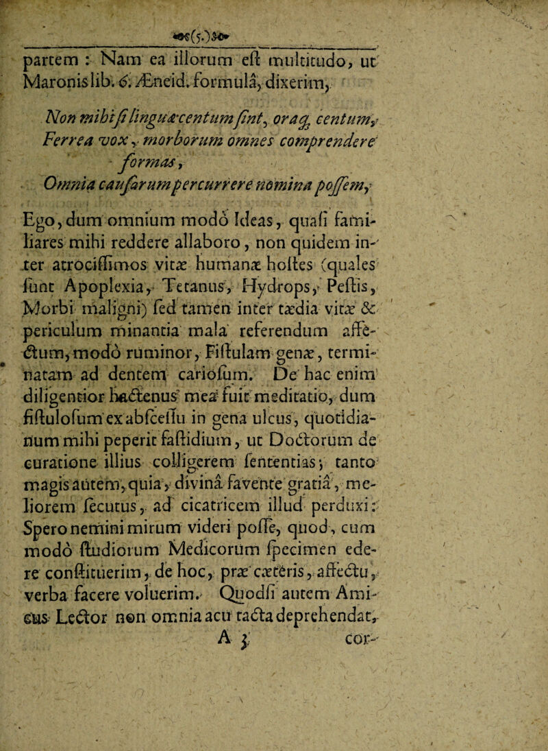 parcem : Nam ea illorum eft multitudo, ut Maronislib. 6. /Eneid. formula, dixerim, No» mihtji lingusrcentumfinty ora^ centum? Ferrea voxr morborum omnes comprendere' ■ formas, Omnia caufarumpercurrere nomina poffem? Ego,dum omnium modo Ideas, quali fami¬ liares mihi reddere allaboro, non quidem in-’ ter atrociffimos vitae humanae holles (quales lunt Apoplexia, Tetanus, Hydrops,» Pellis, .Morbi maligni) fed tamen inter taedia vitae & periculum minantia mala referendum affe- <5tum,modd ruminor, Fi(lulam genae, termi¬ natam ad dentem cariolum. De hac enim diligentior Imdlenus7 mea fuit meditatio, dum fiftulofumexabfceiiu in gena ulcus, quotidia¬ num mihi peperit faftidium, ut Dodtorum de curatione illius colligerem fententias, tanto magis autem, quia) divina favente gratia, me¬ liorem lecutus, ad cicatricem illud perduxi: Spero nemini mirum videri polle, quod , cum modo ftudiorum Medicorum Ipecimen ede¬ re conftituerim , de hoc, prat caetCris r affedtu, verba facere voluerim.- Quodii autem Ami¬ cus.’ Ledlor n©n omnia acu* radia deprehendat, A £ cor--