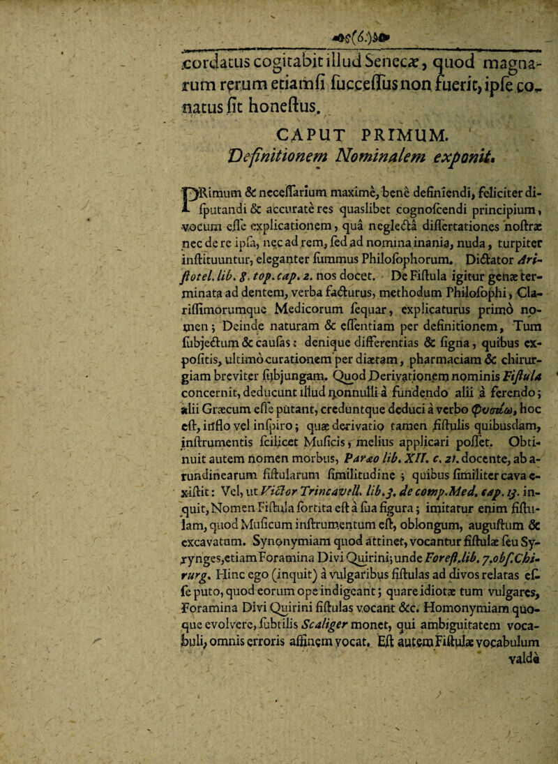 coajacus cogitabit illud Senccx, tjuod magna¬ rum rerum etiam fi fucceflfusnon ruerit, ipleco, natus fit honeftus. CAPUT PRIMUM. 1 Definitionem Nominalem exponit. PRimum & ncceflarium maxime, bene definiendi, feliciter di- fputandi & accurate res quaslibet cognofcendi principium, «v,ocum efle explicationem, qua negle&a differtationes noftrae nec de re ipfa, nec ad rem, fed ad nomina inania, nuda, turpiter inftituuntur, eleganter fiimmus Philofophorum. Di&ator dri- ftoteL lib. g, tof. cap> z. nos docet. De Fiftula igitur genae ter¬ minata ad dentem, verba fa&urus, methodum Philoiophi, Cla- riffimorumque Medicorum fequar, explicaturus primo no¬ men ; Deinde naturam & eflentiam per definitionem. Tum fubje&um & caulas ■: denique differentias & figna, quibus ex¬ politis, ultimocurationem per diaetam, pharmaciam 6c chirur¬ giam breviter fub jungam. Quod Derivationem nominis Fiftula concernit, deducunt lliudponnullia fundendo alii a ferendo; alii Graecum effe putant, creduntque deduci a verbo tyvodw, hoc eft, irtflo vel infpiro; quae derivatip tamen iiftulis quibusdam, i nftr umentis fciljcet Muficis, melius applicari pollet. Obti¬ nuit autem nomen morbus, Pav&o lib. XII. c. a/, docente, ab a- rundinearum fiftularum fimilitudine ; quibus fimilitercava c- xiftit: Vel, ut Victor TrineavdL lib>3. de cotnp.Med, cap.ij. in¬ quit, Nomen Fiflula fortita eft a fua figura; iojitarur epim fiftu- lam, quod Muficum inftrumentum eft, oblongum, auguftum & excavatum. Synonymiam quod attinet, vocantur fiftuiae feu Sy- jrynges,etiam Foramina Divi Quirini*, unde Foreftjib. yjojbfX.hu rurgs Hinc ego (inquit) a vulgaribus fiftulas ad divos relatas efc fe puto, quod eorum ope indigeant; quare idiotae tum vulgares, foramina Divi Quirini fiftulas vocant &c. Homonymiam quo¬ que evolvere, fubtilis Scaliger monet, qui ambiguitatem voca- 3byli, omnis erroris affinem vocat. Eft autem Fiftuiae vocabulum valde 7