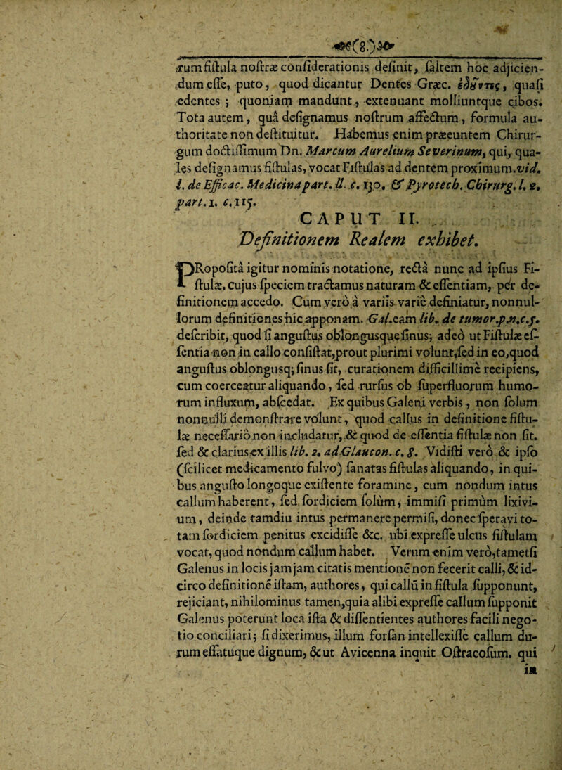V ' * '... K0 ^umfiflula noftrae confiderationis definit, faltem hoc adjicien¬ dum efl’e, puto, quod dicantur Dentes Graec. eSdvrsg, quafi edentes ; quoniam mandunt , extenuant molliuntque cibos* Tota autem, qua defignamus noflrum .affedlum, formula au- thoritatenondeflituitur. Habemus enim praeeuntem Chirur¬ gum dodlifiimum Dn.. Marcum Aurelium Se Vtrinum, qui, qua¬ les defignamus fiflulas, vocat Fiftulas ad dentem proximum.vid. I, de Efficac. Medicinapart. il. c. ijo. &Pyrotecb, Chirurg. I. e, part. i. c. ny, C A P 11 T II. Definitionem Re ale m exhibet. PRopofita igitur nominis notatione, reda nunc ad lpfius Fi- flulae, cujus fpeciem tradamus naturam & edendam, p^r de¬ finitionem accedo. Cum yero,a variis varie definiatur, nonnul¬ lorum definitionesiiic apponam. Ga/xam lib. de tumor ,p.n.c.j. defcribit, quod fi anguflus oblongusquefinus; adeo ut Fiflulae cfi- fentia noriiin callo confiflat,prout plurimi volunt,fed in eo,quod anguflus oblongusq; finus fit, curationem difficillime recipiens, cum coerceatur aliquando, fed rurfus ob fuperfluorum humo¬ rum influxum, abfcedat. :Ex quibus Galeni verbis, non folum nonnulli demonflraTe volunt, quod calfus in definitione fiflu- \x neceffaribnon includatur, &quod de eflentia fiflulae non fit. fed & clarius ex illis lib. 2, ad.GUucon. c. S. Vidifli vero & ipfo (fcilicet medicamento fulvo) lanatas fiflulas aliquando, in qui¬ bus anguflolangoqueexiflente foramine, cum nondum intus callum haberent, fed fordiciem folum, immifi primum lixivi¬ um, deinde tamdiu intus permanere permifi, donec fperavi to- „ tam fordiciem penitus excidifle &c. ubi exprefle ulcus fiflulam vocat, quod nondum callum habet. Verum -enim vero,tametfi Galenus in locis jam jam citatis mentione non fecerit calli, 8c id¬ circo definitione illam, authores, qui callu in fiflula fupponunt, rejiciant, nihilominus tamen,quia alibi exprefle callum fupponit Galenus poterunt loca ifla & diflentientes authores facili nego¬ tio conciliari; fi dixerimus, illum forfan intellexifle callum du- irum effatuque dignum, & ut Avicenna inquit Oftracofum. qui *• ■ . «