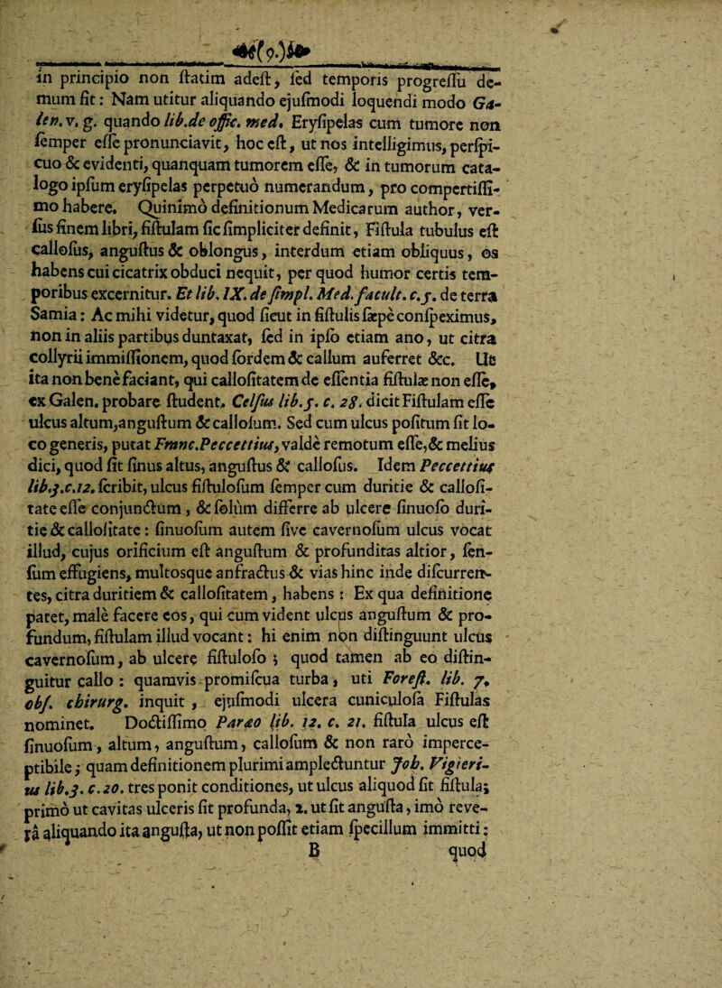 'I**. **■**-‘ - - -■—IITMuri, . - m principio non ftatim adeft, led temporis progreflu de¬ mum fit: Nam utitur aliquando ejufmodi loquendi modo Ga- hn.v.g. quando lib.deoffic. med* Eryfipelas cum tumore non fimper eftepronunciavit, hoc eft, ut nos intelligimus, perlpi- cuoiSc evidenti, quanquam tumorem effe, & in tumorum cata¬ logo ipfum eryfipelas perpetuo numerandum, pro compcrtiffi- mo habere. Quinimo definitionum Medicarum author, ver- fos finem hbri,fiftukmficfimpliciter definit, Fiftula tubulus effc callofus, anguftus St oblongus, interdum etiam obliquus, os habens cui cicatrix obduci nequit, per quod humor certis tem¬ poribus excernitur. Et lib. IX. de ftmpl. Me d.facuit. c.j. de terra Samia: Ac mihi videtur, quod fieut in fiftulisficpeconfpeximus, non in aliis partibus duntaxat, fed in ipfo etiam ano, ut citra collyrii immiffionem, quod fordem <3t callum auferret Scc. Ut ita non benefaciant, qui callofitatemdc efientia fiftulaenon efte* ex Galen. probare ftudent. Celfus lib, f. c. 28. dicit Fiftulam efte ulcus altum,anguftum &callofum. Sed cum ulcus pofitum fit lo¬ co generis, putat Fnmc.Peccettius, valde remotum efle,& melius dici, quod fit finus altus, anguftus St callofus. Idem Peccettiu* /i^/.cj^.fcribit, ulcus fiftulofum fempercum duritie St callofi- tate effe conjun&um , Sc foliim differre ab ulcere finuofo duri¬ tie &cailoiitate: finuofiim autem five cavernofiim ulcus vocat illud, cujus orificium eft anguftum & profunditas altior, fen- fum effugiens, multosque anfradhis & vias hinc inde difcurrerN tes, citra duritiem St callofitatem, habens: Ex qua definitione patet, male facere cos, qui cum vident ulcus anguftum St pro¬ fundum, fiftulam illud vocant: hi enim nipn diftinguunt ulcus cavernofum, ab ulcere fiftulofo > quod taftien ab eo diftin- guitur callo : quamvis promilcua turba, uti For eft. lib. cbj. cbirurg. inquit , ejufmodi ulcera cuniculofa Fiftulas nominet. Do&iffimq Parao Itb. 12. c. 21, fiftula ulcus eft finuofum, altum, anguftum, callofum St non raro imperce- ptibile ,* quam definitionem plurimi ample&untur Job. Vigteri- tu lib.3, c. 20. tres ponit conditiones, ut ulcus aliquod fit fiftula; primo ut cavitas ulceris fit profunda, x. ut fit angufta, imo reve- ya aliquando ita angufta, ut non poffit etiam fpecillum immitti; § <juq4
