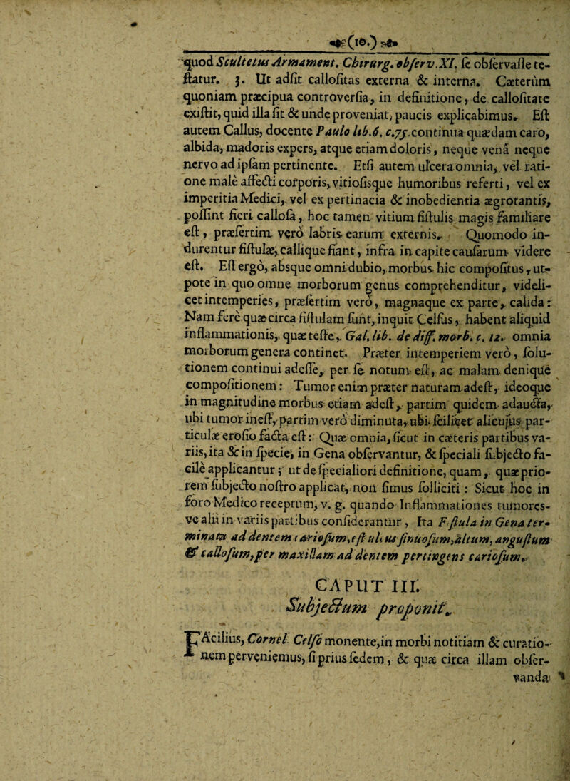 quodScultetusArmament. Cbirurg.ob/erv.XL fe obfervafie te- ftatur. 3. Ut adjflt callofitas externa & interna. Caeterum quoniam praecipua controverfia, in definitione, de callofitate exiftit, quid illa fit & unde proveniat? paucis explicabimus. Efl: autem Gallus, docente Paulo hb.6, c.yj.continua quadam caro, albida, madoris expers, atque etiam doloris , neque vena neque nervo ad ipfam pertinente. Ecfi autem ulcera omnia, vel rati¬ one male afFedli corporis, vitiofisque humoribus referti, vel ex imperitia Medici,, vel ex pertinacia & inobedientia aegrotantis, pollint fieri callofa, hoc tamen vitium fiftulis magis familiare efl, praeferunt vero labris- earum externis.. Quomodo in¬ durentur fifluiae, callique fiant, infra in capite caularum- videre eft. Efl ergo, absque omni dubio, morbus hic compofitus r ut- pote in quo omne morborum genus comprehenditur, videli¬ cet intemperies, praefertim vero, magna que ex parte y calida: Nam fere quocirca fiflulam finit, inquit Celfus, habent aliquid inflammationis,,♦ quae tefte,. Gal, lib. de diff, morb. c, 12. omnia morborum genera continet. Praeter intemperiem vero, lolu- tionem continui adede, per fe- notunr efl, ac malam denique compofitionem: Tumor enim praeter naturam adefl, ideoque in magnitudine morbus etiam adefl y partim quidem adaudl'ar ubi tumor ineff, partim vero diminuta* ufefi Icilibet alicufus par¬ ticulae erofio fada efl Quae omnia, ficut in caeteris partibus va¬ riis, ita 3cin Ipeciei in Gena obfervantur, &fpeciali fubjefto fa¬ cile applicantur; ut de fpecialiori definitione, quam, quaeprio- rem iubjeflo noftro applicat, non fimus foiiiciti : Sicut hoc in foro Medrco receptum, v. g. quando Inflammationes tumores- ve alii in variis partibus confiderantiir , Ita F ftula in Gena ter» minata ad dentem 1 ariofimrtfl: ult us finuofim:altumy angujlum $£ callofim, per maxillam ad dentem pertingens cariorum CAP11T III. SubjeBum proponit p^cilius, Cornei Cii fi monente,in morbi notitiam & curatio¬ nem perveniemus, fi prius fedem, & quae circa illam obfer- vanda* ^
