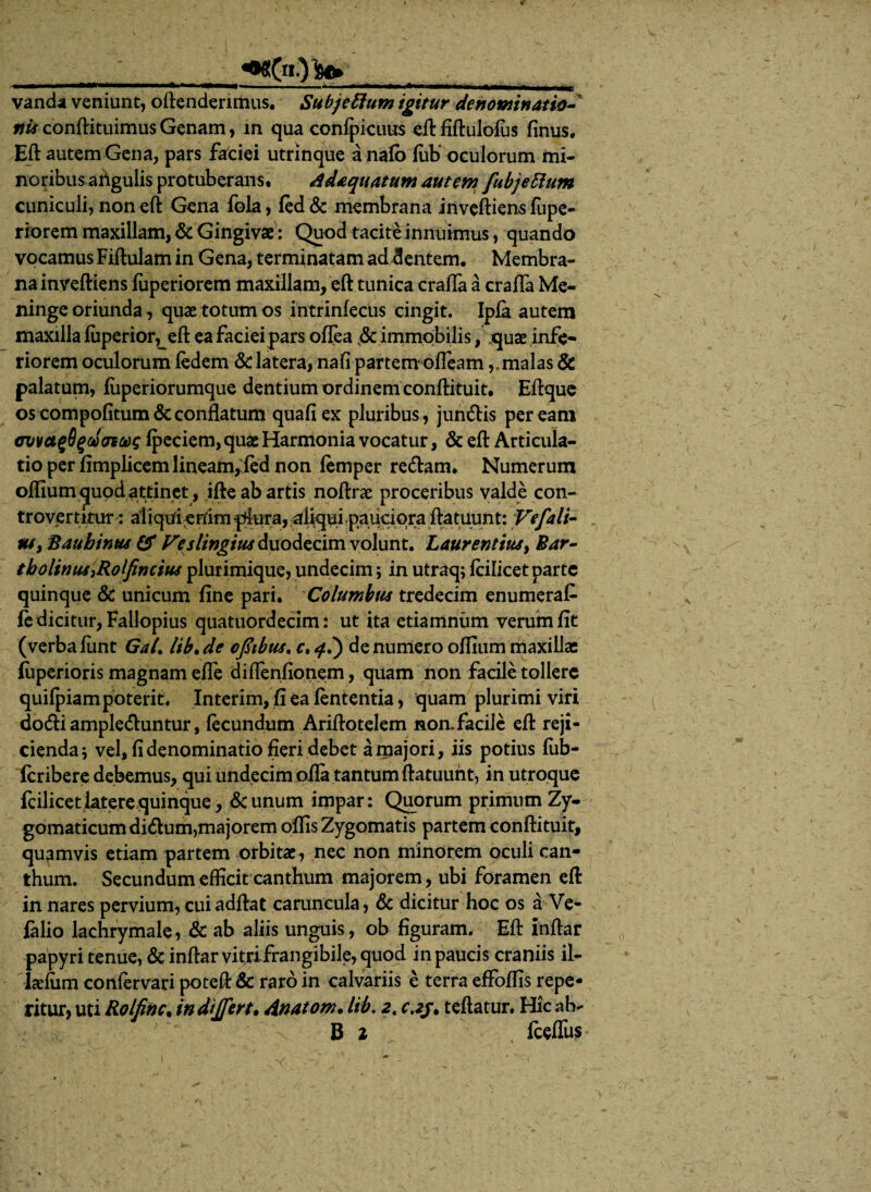<wC«)W vanda veniunt, oftenderimus. Subjettum igitur denominatio¬ nis conftituimus Genam, in qua confpicuus eft fiftulofiis finus. Eft autem Gena, pars faciei utrinque a nafo iub' oculorum mi¬ noribus afigulis protuberans. Adaquatum autem fubjettum cuniculi, non eft Gena fola, led & membrana inveftiens lupe- riorem maxillam, & Gingivae: Quod tacite innuimus, quando vocamus Fiftulam in Gena, terminatam ad dentem. Membra¬ na inveftiens fuperiorem maxillam, eft tunica crafla a crafla Me¬ ninge oriunda, quae totum os intrinfecus cingit. Ipfa autem maxilla fizperiorLeft ea facieipars oflea & immobilis, quae infe¬ riorem oculorum fedem & latera, na fi partem* oflearn,. malas & palatum, fiiperiorumque dentium ordinem conftituit. Eftque os compofitum & conflatum quafiex pluribus, jundis peream ovvctgBgdofpeciem, quae Harmonia vocatur, & eft Articula¬ tio per fimplicem lineam,'fed non femper redam. Numerum oflium quod attinet, ifte ab artis noftrae proceribus valde con- trovertitur: aliquienimpflura, al^uLpauciqra ftatuunt: Ve/ali¬ us , Baubinus & Veslingitis duodecim volunt. Laurentius, Bar¬ tholinus iRolfincius plurimique, undecim; in utraq; fcilicet parte quinque & unicum fine pari. Columbus tredecim enumerat fedicitur, Fallopius quatuordecim: ut ita etiamniim verum fit (verbafunt GaL lib.de ofiibus. c. q.') denumero oflium maxillae (uperioris magnam efle diflenfionem, quam non facile tollere quifpiam poterit. Interim, fi ea lententia, quam plurimi viri dodiampleduntur, fecundum Ariftotelem non.facile eft reji¬ cienda 5 vel, fi denominatio fieri debet a majori, iis potius fiib- fcribere debemus, qui undecim ofla tantum ftatuunt, in utroque fcilicet latere quinque, & unum impar: Quorum primum Zy¬ gomaticum didum,majorem oflis Zygomatis partem conftituit, quamvis etiam partem orbitae, nec non minorem oculi can¬ thum. Secundum efficit canthum majorem, ubi foramen eft in nares pervium, cuiadftal caruncula, & dicitur hoc os a Ve- falio lachrymale, & ab aliis unguis, ob figuram. Eft inftar papyri tenue, & inftar vitjifrangibile, quod in paucis craniis il- lcdum confervari poteft & raro in calvariis e terra effoflis repe* ritur, uti Rolfinc. in dijfert. Anatom. lib, 2, c.2j. teftatur. Hic ab- B 1 fceflus
