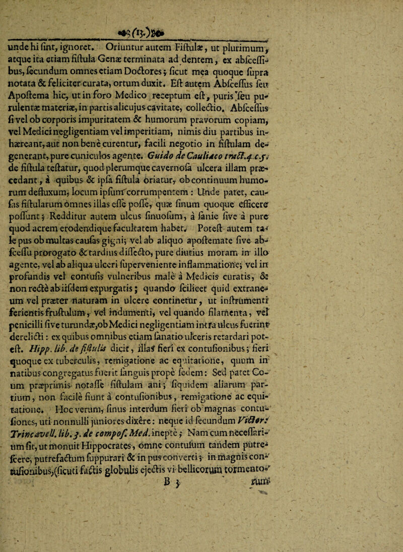 ___ «■refaOs**___ unde hi fint, ignoret. Oriuntur autem Fiftulae, ut plurimum f atque ita etiamfiftula Genae terminata ad dentem, ex abfeeffi- bus, fecundum omnes etiam Dodtores 5 ficut mea quoque fupra notata & feliciter curata, ortum duxit. Eft autem Abfeeffiis feit Apoftema hic, ut in foro Medico receptum eft, puris *feu pu* rulentas materiat, in partis alicujus cavitate, colle&io. Abfeeffiis fi vel ob corporis impuritatem & humorum pravorum copiam, vel Medici negligentiam vel imperitiam, nimis diu partibus in- haereanryaut non bene curentur, facili negotio in Mulam de¬ generant, pure cuniculos agente. Guido de CaulUco tmft.f.c.j, de fiftula teftatur, quod plerumque cavernofe ulcera illam prae¬ cedant , a quibus & ipia fiftula oriatur, ob continuum humo¬ rum defluxum, locum ipfiinrfcorrumpentem : Unde patet, cau- fas fiftularum-omnes illas eflepofie, quae linum quoque efficerer poffiint* Redditur autem ulcus finuofum, a firnie five a pure quod acrem erodendique facultatem habet,- Poteft autem ta^ k pus ob multas caufes gigni^ vel ab aliquo apoftemate five ab- fceffii prorogato & tardius diiTc&o, pure diutius moram m illo agente, vel ab aliqua ulceri ffiperveniente inflammatione^ vel in profundis vel contufis vulneribus male a Medicis curatis, & non rcdHabiifdem expurgatis; quando fcilieet quid extrane^ um vel praeter naturam in ulcere continetur, ut inflrumentr ferientis fru&ulum, vel indumenti, vel quando filamenta, vef penicilli five tunmdae,ob Medici negligentiam intra ulcus fuerint dereli&i: ex quibus omnibus etiam lanatio ulceris retardari pot- eft. Hipp. lib. de fijhdii dick, iilaf fieri ex contufionibus v fieri quoque ex tuberculis, remigatione ac equitatione, quum in natibus congregatus fuerit fanguis prope fedem: Sed patet Go- um proeprimis' notafle Mulam ani i fiquidem aliarum par¬ tium, non facile fiunt a contufionibus , remigatione ac equi¬ tatione. Hoc verum, finus interdum fieri ob magnas contu- fiones, uti nonnulli juniores dixere: neque id fecundum Vibi er: Trine aveU. lib.3. de campo f. Med. inepte; Nam cum neceflari- um fit, ut monuit Hippocrates , omne contuiiim tandem putre- feere, putrefadlum fuppurari & in puscon vertit in magnis con¬ tufionibus,(ficuti faftis globulis eje&is vi bellicorum tormento* 1