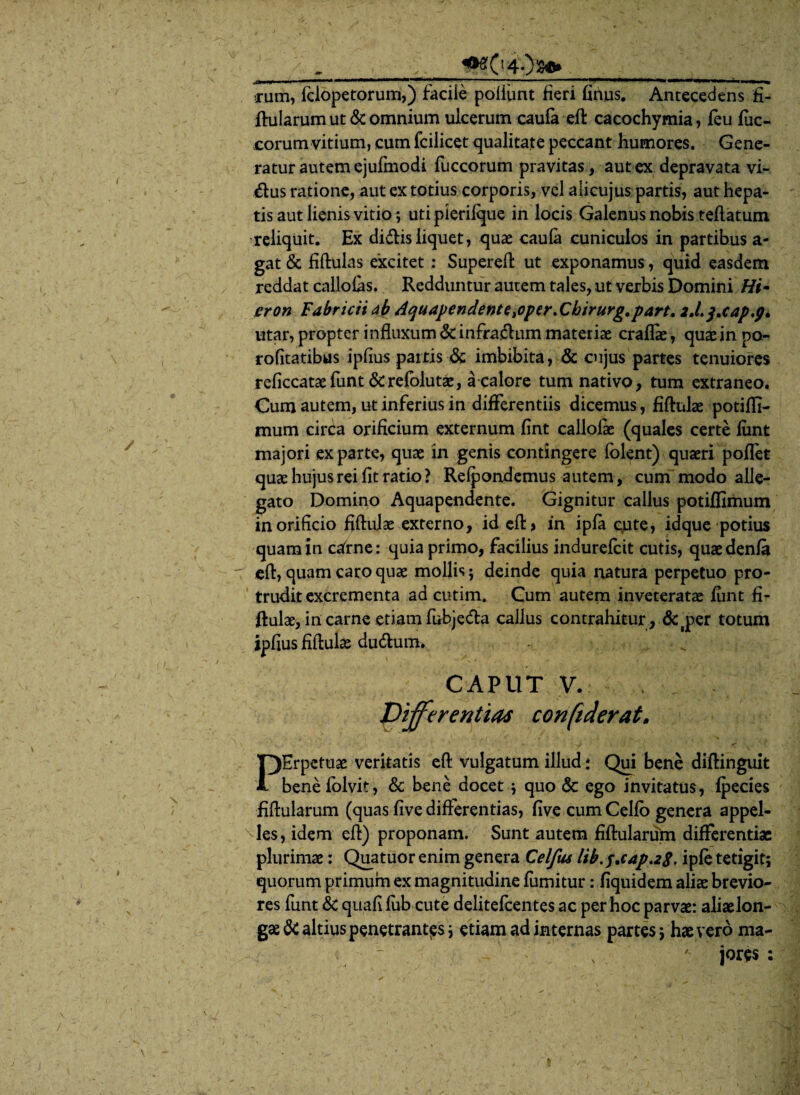 ' / . ^0408».___ cum, fclopetorum,) facile poliiint fieri finus. Antecedens fi¬ ftularum ut & omnium uicerum caufa eft cacochymia, feu fuc- corum vitium, cum fcilicet qualitate peccant humores. Gene¬ ratur autem ejufmodi fuccorum pravitas, aut ex depravata vi- &us ratione, aut ex totius corporis, vel alicujus partis, aut hepa¬ tis aut lienis vitio; uti pierifque in locis Galenus nobis teftatum reliquit. Ex didis liquet, quas caufa cuniculos in partibus a- gat & fiftulas excitet : Supereft ut exponamus, quid easdem reddat callofas. Redduntur autem tales, ut verbis Domini Hi- eron Fabricii ab Aquapendentc^opcr.Chirurg.part. 2.1.q.cap.g. utar, propter influxum &infradum materiae craflae, quaein po- rofitatibus ipfius partis & imbibita, & cujus partes tenuiores reficcataefunt &refolutae, a calore tum nativo, tum extraneo. Cum autem, ut inferius in differentiis dicemus, fiftulae potiffi- mum circa orificium externum fint callofie (quales certe fiint majori ex parte, quae in genis contingere folent) quaeri poffet quae hujus rei fit ratio ? Refpondemus autem, cum modo alle¬ gato Domino Aquapendente. Gignitur callus potiffimum in orificio fiftulae externo, id eft> in ipfa (;ute, idque potius quam in cafrne: quia primo, facilius indurefcit cutis, quaedenfa eft, quam caro quae mollis ; deinde quia natura perpetuo pro¬ trudit excrementa ad cutim. Cum autem inveteratae fiint fi¬ ftulae, in carne etiam fubjeda callus contrahitur , &jper totum ipfius fiftulas du&um. CAPUT V. Differentias confiderat. PErpctuae veritatis eft vulgatum illud: Qui bene diftinguit benefolvit, & bene docet ; quo & ego invitatus, fpecies fiftularum (quas five differentias, five cum Celfo genera appel¬ les, idem eft) proponam. Sunt autem fiftularum differentias plurimae: Quatuor enim genera Celfus Ubff.cap.zS, ipfe tetigit; quorum primum ex magnitudine fumitur: fiquidem aliae brevio¬ res funt & quafifiib cute delitefcentes ac per hoc parvae: aliaelon- gae & altius penetrantes; etiam ad internas partes; hae vero ma-