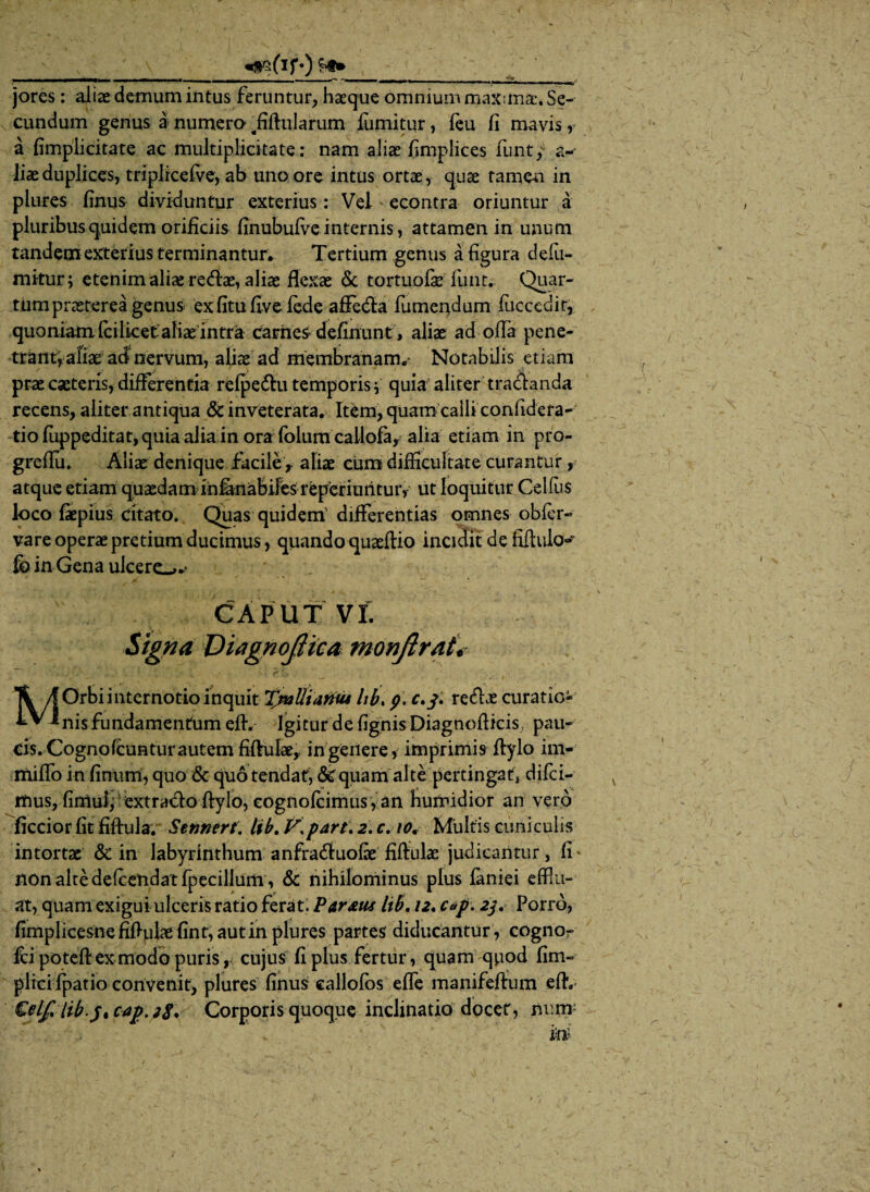 J \_«aafirQ __ jores: alias demum intus feruntur, haeque omnium maximae. Se¬ cundum genus a numero. fiftularum fiimitur, feu fi mavis, a fimplicitate ac multiplicitate; nam aliae fimplices funt,v a-* liae duplices, triplrcefve, ab uno ore intus ortae, quae tamen in plures finus dividuntur exterius: Vei econtra oriuntur a pluribus quidem orificiis finubufve internis, attamen in unum tandem exterius terminantur* Tertium genus a figura tlefu- mitur; etenim aliae redae, aliae flexae & tortuofe funt. Quar¬ tum praeterea genus exfitufivelede affeda fumeiidum fuccedir, quo niam fc i lice t aliaein tra cariies definunt, aliae ad offa pene¬ trant, afiae ad nervum, aliae ad membranam* Notabilis etiam prae cacteris, differentia refpedu temporisv quia aliter tradanda recens, aliter antiqua & inveterata. Item, quam calli confidera-* tio fuppeditat, quia alia in ora dolum callofa, alia etiam in pro- greflu. Aliae denique facile, aliae cum difficultate curantur, atque etiam quaedam iniinabiles reperiuritur, ut loquitur Celfiis loco faepius citato. Quas quidem' differentias omnes obfer- vare operae pretium ducimus, quando quaeftio incidit de fifiukH fc in Gena ulcero-* CAPUT VI. Signa ViagnojHca monflrat Ti AOrbiinternotio inquit T/aUiamu lib> p. redae curatio- . Igitur de fignisDiagnoflicis, pau¬ cis. Cognofcuntur autem fiftulae,, in genere, imprimis flylo im- miffo in finum, quo & quo tendat, & quam alte pertingat, difei- rfius, firttulf extrado flylo, eognofeimus, an humidior an vero ficcior fit fiftula. Sennert. lib. V.parti 2. c. 10, Multis cuniculis intortae & in labyrinthum anfraduofx fiftulae judicantur, fi* non alte delcendat fpecillum, & nihilominus plus faniei efflu¬ at, quam exigui ulceris ratio ferat. Par&us lib. 12. c*f\ 2$. Porro, fimplicesnefiflulaefint, aut in plures partes diducantur , cogno- fd poteftexmodo puris, cujus fi plus fertur, quam quod fim- plicifpatio convenit, plures finus callofos efle manifeftum eflv Celfilib.jtcap.28* Corporis quoque inclinatio docet, minr