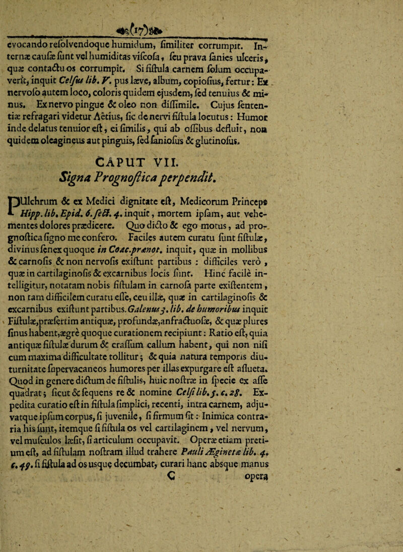 \ evocando refblvendoquehumidum, fimiliter corrumpit. In- terna» caufie funt vel humiditas vifeofa , feu prava lanies ulceris, quae conta<ftuos corrumpit* Sififtula carnem folum occupa¬ verit, inquit Celfus lib» V. puslaeve, album,copiofius, fertur: Ex nervofo autem loco, coloris quidem ejusdem, fcd tenuius & mi¬ nus. Ex nervo pingue &oleo non diflimile. Cujus lenten¬ tia refragari videtur Aetius, fic de nervi fiftula locutus: Humoc inde delatus tenuior eft, eifimilis, qui ab oflibus defluit, noa quidem oleagineus aut pinguis, fed laniofils & glutinolus, CAPUT VII. Signa Trognojlica perpendit. PUIchrum & ex Medici dignitate eft, Medicorum Princeps HippJibtEpid.6>feft.4. 'm<yih, mortem ipfam, aut vehe¬ mentes dolores praedicere. Quo di<fto & ego motus, ad pror gnoftica ligno me confero. Faciles autem curatu funt fiftulac, divinus fenex quoque inCoae.pranot. inquit, quae in mollibus & carnofis & non nervofis exiftunt partibus ; difficiles vero , quaeincartilaginofis&excarnihus locis funt. Hinc facile in- telligitur, notatam nobis fiftulam in carnofa parte exiftentem, non tam difficilem curatu efle, ceu illae, quae in cartilaginofis & excarnibus exiflunt partibus. Galenuslib. de humoribus inquit Fiftulae,praej(ertim antiquae, profundae,anfradhiofae, & quae plures (Inus habent,aegre quoque curationem recipiunt: Ratio eft, quia antiquae fiftulx durum & craffiim callum habent, qui non nifi cum maxima difficultate tollitur; &quia natura temporis diu- turnitate fopervacaneos humores per illas expurgare eft aflueta* Quod in genere di&um de fiftulis, huienoftraein fpccie ex afie quadrat; ficutddequens re& nomine Cclfilib.p<c.28. Ex¬ pedita curatio eft in fiftula fimplici, recenti, intra carnem, adju- vatque ipfum corpus, fi juvenile, fi firmum fit: Inimica contra¬ ria his funt, itemque fi fiftula os vel cartilaginem, vel nervum, velmufculos hefit, fi articulum occupavit. Operae etiam preti¬ um eft, adfiftulam noftram illud trahere Pauli Mgineta lib. 4. c.49. fififtula ad os usque decumbat, curari hanc absque manus C opera