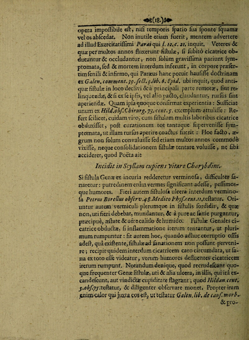 1 —— i... ... »«« ~»<l<»lr>i —»»»—. opera impoffibiie eft, nili temporis fpatio fua fponte fquam& vel os abfcedat. Non inutile etiam fuerit, mentem advertere ad illud Exercitatiffimi Parti qui /. 12.c. 21, inquit. Veteres & quae per multos annos fluxerunt fiftulae, li fabito cicatrice ob¬ ducantur & occludantur y non jolum graviflima parium fym- ptomata, fed 6c mortem interdum inferunt, in corpore praefer- tim fenili & infirmo, qui Paraeus hanc potuit haufifTe dcdrinam cx Galeri. comment.3g. fett.3Jib, 6. £pid. ubi inquit, quod anti¬ quae fifiuke in loco declivi & a principali parte remotae r fint re- linquenda, & fi ex feipfis, vel alio pado, claudantur, rurflis fint aperiendae. Quam ipia quoque confirmat experienda: Sufficiat unum ex Hild.obf.Chirurg. 73, cent.j. exemplum-attulifle : Re¬ fert fcilicet, cuidam viro, cum fifiulam multis laboribus cicatrice ©bduxiffet, poft curationem tot tantaque fiipervenifie fym- ptomata, ut illam rurffis aperire coadus fuerit : Hoofado, ae¬ grum non folum convaluifie fed etiam multos annos commode' vixiffe, neque confolidationem fifiular tentare voluific, ne fibi accideret, quod Poeta ait Incidit in Scyllam cupiens Vitare Charyldim* Si fiflula Genat ex incuria redderetur verminofa, difficulter fa¬ naretur : putredinem enim vermes fignificant adefle , peffimos- que humores. Fieri autem fiflulol* ulcera interdum vermino- la Petrm Borclliu obfcrv.qSMedieo Phyfccnt.n.tzRatur. Ori¬ untur autem vermiculi plerumque in fiffulis fordidis, & quae non, uti fieri debebat, mundantur, & a pure ac fiinie purgantur* praecipue, sefrate & sere calido & hurtiido: Filiiilse Genalcs ci¬ catrice obdudae, fi inflammatione iterum tentantur , ut pluri* mum rumpuntur: fit autem hoc, quando adhuc corruptio offis adeft, qua exiffente, fifiulread fanat ion em non pofFunt perveni¬ re ; recipit quidem interdum cicatricem caro circumdata, ut fa¬ na extoto efle videatur, vorumhumores defluentes' cicatricem iterum rumpunf. Notandum denique, quod recrudefeant quo¬ que frequenter Genae fiftulae, uti& alia ulcera, in illis, qui ira ex- candefcunt, aut vindidae cupiditate flagrant ; quod Hildanxent. j.(?^7j;tefi:atur, & diligenter obfervare monet» Propter iram ^lim calor qui juxta cordi; ut teftatut Gakn, M\ de cauf movb*