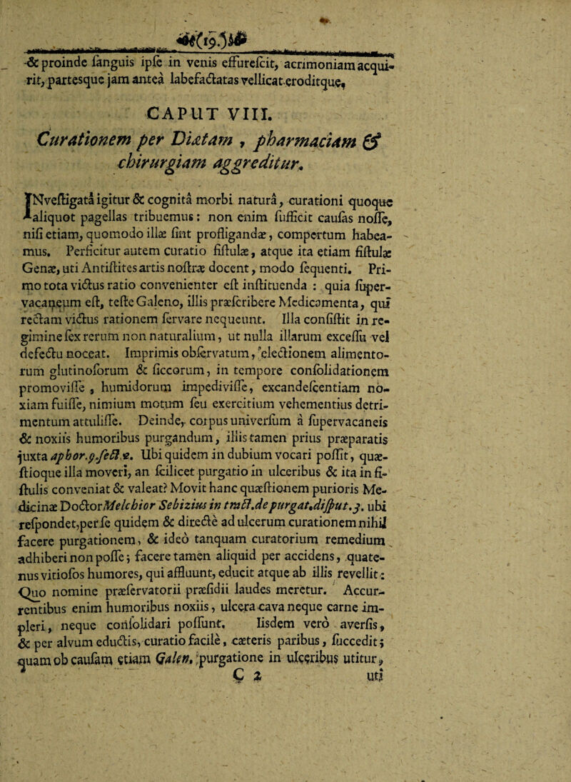 mmut ***** & proinde fanguis ipfe in venis efFurefat, acrimoniam acqui¬ rit, partesque jam antea labefa&atas vellicateroditque, CAPUT VIII. Curationem per Diatam , pharm aciam & chirurgiam aggreditur. niSi etiam, quomodo illae Sint profligandae, compertum habea- - mus. Perficitur autem curatio fiflulae, atque ita etiam fiftuJse Genae, uti Antiflites artis noftrae docent, modo Sequenti. Pri¬ mo tota vi&us ratio convenienter efl: inftituenda : quia Super¬ vacaneum eft, tefte Galeno, illis praeferibere Medicamenta, qui reclam vidus rationem fervare nequeunt. Illa confiflit in re¬ gimine fex rerum non naturalium, ut nulla illarum exceflu vel defedlu noceat. Imprimis obfavatum, electionem alimento¬ rum glutinoforum & ficcorum, in tempore consolidationem promoviffe , humidorum imped-ivifle, excandefcentiam no¬ xiam fuiffe, nimium motum feu exercitium vehementius detri¬ mentum attulifle. Deinde,- corpus univerliim a Supervacaneis St noxiis humoribus purgandum, iliis tamen prius praeparatis juxta apbor^JeR&M Ubi quidem in dubium vocari poflit , quae- flioque illa moveri, an fciiicet purgatio in ulceribus & ita in fi- ftulis conveniat & valeat? Movit hanc quaeftionem purioris Me¬ dicina T)o€torMeicbior Sebizim in tmfl.depurgat*dijput.j. ubi reSpondet,perfe quidem & dite&e ad ulcerum curationem nihij facere purgationem, & ideo tanquam curatorium remedium adhiberi non poSTe; facere tamen aliquid per accidens , quate¬ nus vitiofos humores, qui affluunt, educit atque ab illis revellit: Quo nomine praefervatorii praefidii laudes meretur. Accur¬ rentibus enim humoribus noxiis, ulcera cava neque carne im¬ pleri, neque coriiolidari potiunt. Iisdem vero averfis* St per alvum edudis, curatio facile, caeteris paribus, fuccedit; nuamobcaufam etiam QaUn,:purgatione in ulceribus utitur* ^ '  “ ' Q z uti