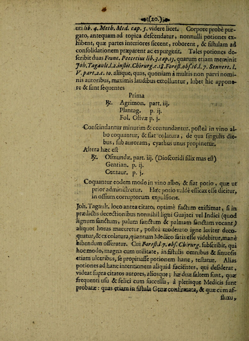 s «ti lib. Metb. Mcd. cap. j* videre licet* Corpare probe pur¬ gato, antequam ad topica defcendatur, nonnulli potiones ex¬ hibent, quae partes interiores ficcent, roborent y &fiftulam ad coniolidationem praeparent ac expurgent. Tales potiones dc- fcribitduas Pram. Peccetius lib*jtcap.ij, quarum etiam meminit Joh%Tagdiilt,L2.infttt>Chirurg.cJ$tForefl.obf.iti.L y, Sennert. /. V.partae. 10. aliique, quas, quoniam a multis non parvi nomi¬ nis autoribus, maximis laudibus extolluntur, lubet hic appone¬ re & lunt lequentes Prima Agritnoru part. iij. Plantag, p, ij. Fol. Clivx p. j* •Confcindantur minurim & contundantur, pollea in vino al¬ bo coquantur, & fiat colatura, de qua lingulis die¬ bus, fiib auroram, cyathus unus propinetur. Altera haec ell §?* Olmundae. part. iij. (Diolcoridi filix mas cft) Gentian, p. ij. Centaur. p. Coquantur eodem modo in vino albo, Sc fiat potio*, quae ut pnor adminillretur. Ho£c potio valde efiicaxefie dicitur, in olfiurn.corruptorum expulfionc. Joh. Tagault. loco antea citato^ optime fa&nm exiflimat, fi in pratdi&is deco&ionibus nonnihilligni Guajaci vel Indici (quod lignum fen&um, palum landium & palmam fim&am vocant) aliquot horas maceretur r pollea moderato igne leviter deco¬ quatur,^, ex colatura,quantum Medico latis clle videbitur,mane bibendum ofleratur. Cuitbfi Ckirurg. fublcribit, qui feocmodo, magna cum utilitate, infifiulis omnibus de finuofis etiam ulceribus, ic propinafle potionem hanc, tellatur, Alias potiones ad hanc intentionem aliquid facientes, qui defiderat, videatlupra citatos autores, aliosque; hae duael&Itcm lunt, q&x frequenti ulli & felici cum luccsfiu ,- a plerisquc Medicis funt probatae: quas etiam in fi/iula Geoae confirmata, & quae cum af- - fluxu *•