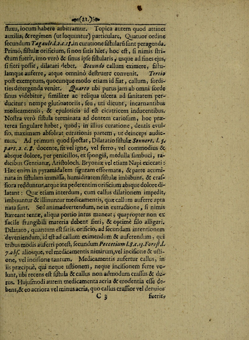j ty y. > 1 .*»■.■■■■ ■*»«■«■«■ !! . ■ > mrn «I 1— mmmmf m m'' fluxu, locum habere arbitramur. Topica autem quod attinet auxilia, & regimen (ut loquuntur) particulare, Quatuor ordine fecundum TAg4ult.lt2*cJSJm curatione fiflularu funt peragenda. Primo, fiftulas orificium, fi non latis hiet , hoc eft, fi nimis ftri- flum fuerit, imo vero & finus ipfe fiftularis j usque ad fines ejus, fi fieri polfit, dilatari debet. Secundo callum eximere, fiilu- lamqueauferre, atque omnino deftrucre convenit. Tertio poft exemptum, quocunque modo etiam id fiat, callum, fordi- tics detergenda veniet, ^tarto ubi purus jam ab omni lorde finus videbitur, fimiliter ac reliqua ulcera ad fenitatem per¬ ducitur : nempe glutlnatoriis, feu, uti dicunt, incarnantibus medicamentis, & cpuloticis id eft cicatricem inducentibus.' Noflra vero fiftula terminata ad dentem cariofum, hoc prae- terea lingulare habet, quod, in illius curatione, dentis evul- fio, maximam abfoivat curationis partem, ut deinceps audie¬ mus. Ad primum quodipe&at,Dilatatiofiftula: /. jy part.2.c.$, docente, fit vel igne, vel ferro, vel commodius & absque dolore, per penicillos, ex (pongia, medulla lambuci, ra¬ dicibus Gentianae, Ariftoloch. Bryoniae vel etiam Napi exiccati :> Haec enim in pyramidalem figuram e flor mata, & parte acumi¬ nata in fiftulam immifla, humiditatemftftulas imbibunt, & cral- fiora redduntu^atque ita pedetentim orificium absque dolore di¬ latant : Quae etiam interdum, cuni callus dilationem impedit, imbuuntur & illinuntur medicamentis, quae callum auferre apta nata lunt. Sed animadvertendum, ne in extra&ione , fi nimis hsereant tentae, aliqua portio intus maneat | quapropter non ex facile frangibili materia debent fieri, & optinfe filo alligari. Dilatato, quantum eftfatis, orificio* ad fecundam intentionem deveniendum, id cfi:ad callum eximendum & auferendum, qui tribus modis auferri potefi, fecundum Peccetium Ls.c.ij.FortJ} J. y.obf aliosque, vel medicamentis nimirum,vel incifione & ufti- onc, vel incifione tantumv Medicamentis aufertur callus, in iis praecipue, qui neque uftionem, neque incifionem ferre vc- lunt, ubi recens eft fiftula & callus non admodum craffus &t du¬ rus. Hujufmodi autem medicamenta acria & erodentia effe de¬ bent^ eo acriora vel minusacria, quo callus cralfior vel denuio^ C 5 fueritf