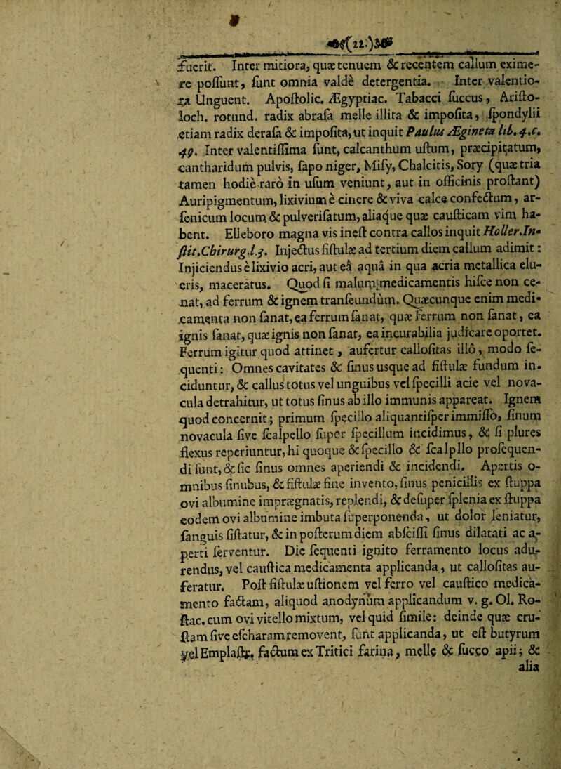 / fuerit. Inter mitiora, quae tenuem & recentem callum exime¬ re poliunt, funt omnia valde detergentia* Inter valentic- m Unguent. Apoftolic. /Egyptiac. Tabacci fuccus, Arifio- loch. rotund, radix abrafa meile illita & impolita, ipondylii .etiam radix deraia & impofita, ut inquit Paulu4 /Egineta Itb. 4Q. Inter valentiffima funt, calcanthum uftum, praecipitatum, cantharidum pulvis, fapo niger, Mify, Chalcitis, Sory (quae tria tamen hodie raro in ufutn veniunt, aut in officinis proflant) Auripigmentum, lixivium e cinere & viva calce confedtum, ar- fenicum locum & pulverifatum, aliaque quas caufticam vim ha¬ bent. Elleboro magna vis inefl contra callosinquit HollerJn- fiit.Cbirurg.lj. Inje&us fiftutae ad tertium diem callum adimit: Injiciendus e lixivio acri, aut ei aqua in qua acria metallica elu¬ eris, maceratus. Quod fi malum[medicamentis hifce non ce¬ nat, ad ferrum & ignem tranleundum. Quaecunque enim medi¬ camenta non fanat, ea ferrum fanat, quae ferrum non fanat, ea ignis fanat, quae ignis non fanat, ea incurabilia judicare oportet. Ferrum igitur quod attinet, aufertur cailofitas illo, modo fe- quenti: Omnes cavitates & filius usque ad fiflula: fundum in. ciduntur,& callus totus vel unguibus vel fpecilli acie vel nova¬ cula detrahitur, ut totus finus ab illo immunis appareat. Ignem c[uod concernit; primum fpeciilo aliquantilperimmiflo, finom novacula five Icalpello fuper Ipecillum incidimus, & fi plures flexus reperiuntur, hi quoque &fpecilio & fcalpllo profequen- di funt, & fic finus omnes aperiendi & incidendi. Apertis o- mnibus finubns, & fiftulse fine invento, finus penicillis ex fiuppa ovi albumine impraegnatis, replendi, & defuper iplenia ex fluppa eodem ovi albumine imbuta fuperponenda, ut dolor leniatur, fanguis fiftatur, &in.pofterumdiem abiciffi finus dilatati aca^- perti ferventur. Dic fequenti ignito ferramento locus adur rendus, vel cauftica medicamenta applicanda, ut callofitas au¬ feratur. Poft fiflulaeuftionem vel ferro vel cauftico medica¬ mento fa&am, aliquod anodyiium applicandum v. g.Ol. Ro- fiac. cum ovi vitello mixtum, vel quid fimile: deinde quae cru- ftam five efcharamremovent, furit applicanda, ut eft butyrum plEmplajfe facium ex Tritici farina, meile & fucco apii; & alia