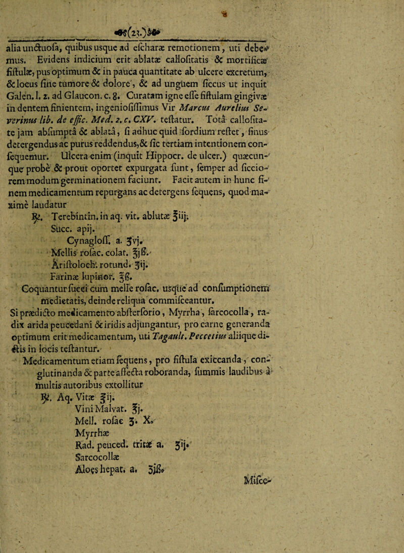 li r..»» i iiMmH mu .. ' fi—i i»i r»hf»iiiiM«i»ii >m i V. alia un&uofa, quibus usque ad eicharae remotionem, uti debe^ mus. Evidens indicium erit ablatae caliofitatis & mortifica fiftulse, pus optimum & in pauca quantitate ab ulcere excretum, & locus fine tumore & dolore'& ad ungUem ficcus ut inquit Galen. 1. z, ad Glaueon» c. g. Curatam igne efie fidulam gingivae in dentem finientem, ingeniofiflimus Vir Marem Aurelius Se- vermis lib. de effic. Med, 2. c, CXV. teilatur. Tota' callofita- te jam ablumpta & ablata, fi adhuc quid Tordium reflet, finus detergendus ac purus reddendus,& fic tertiam intentionem con- fequemur. Ulcera enim (inquit Hippocr. de ulcer.) quaecun-' que probe & prout oportet expurgata funt, femper ad ficcio- rem modum germinationem faciunt. Facit autem in hunc fi-f nem medicamentum repurgans ac detergens fequens, quod ma¬ xime laudatur 3^. TereMntin. in aq. vit. ablutae fiij; aFJ- . CynaglofE a. Jvj* tis'rofac. colat. Ardloiock rotund» $ij. Farinae lupinof. 3I?. Coquanturfiiceicum meilero/ac. usqiiead confiimptionem medietatis, deinde reliqua commifceantur. Si pnedi&o medicamento abfletforio, Myrrha , larcocolla, ra¬ dix arida peucedani 6c iridis adjungantur, pro carne generanda optimum erit medicamentum, uti Tagault» Peceetim aliique di- $is in locis teflantuiv Medicamentum etiam fcquens, pro fiflula exiccanda, con¬ glutinanda & parteafFefta roboranda, fummis laudibus ^ inultis autoribus extollitur 1ty. Aq* Vitae gij. ViniMalvat. fj. Meli, rofae 5* X» Myrrha; Rad. peuced. tritae a. jij* Sarcocollae Alosshepat» a» 3j&'