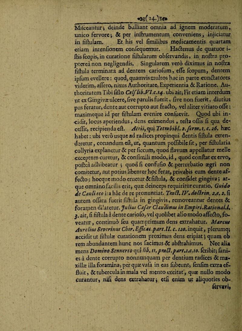 _ «Sg( ___ MHceantur* deinde balliant omnia ad ignem moderatum, unico fervore j & per inftrumentum conveniens, injiciatur in fiftulam. Et his vel fimilibus medicamentis, quartam etiam intenfioncm confequemur. Ha&enus de quatuor i- ftisfcopis,in curatione fiftularum obfervandis, in noftra pro- ptereanon negligendis. Singularem vero diximus in noftra fiftula terminata ad dentem cariofum, efle fcopum, dentem ipium evellere: quod, quamvis multos hac in parte eun&atdres viderim, affero, nixus Authoritate, Experientia & Ratione. Au- thoritatem Tibi fiflo Celf lib.VLc.t4. ubi ait* Fit etiam interdum ut ex Gingivae ulcere, fi ve parulis fuerit, five non fuerit, diutius pus feratur, dente aut corrupto aut fradlo, vel aliter vitiato ofle: maximeque id per fiftulam evenire confiievit. Quod ubi in¬ cidit, locus aperiendus, dens eximendus , tefta offis fi qua de- ceffit, recipienda eft. Actiis qui Tetmbihl. z*ferm% 1. c. 26. haec habet: ubr vero usque ad radices propinqui dentis fiftula exten¬ deretur, conandum eft, ut, quantum poffibilefit, per fiftularia collyria explanetur & per ficcum, quod flavum appellatur meile exceptum curetur, Sc confimili modo, id, quod conflat ex ervo, poftea adhibeatur *, quod fi confufio & perturbatio aegri non comitetur, aut potius libenter hoc ferat, privabis eum dente af- fe&o : hocquc modo emetur & fiftula, & confidet gingiva; at¬ que omnino facilis erit, quae deinceps requiritur curatio. Guido de Cauli acc ita hac de re pronuntiat. Tnttt. IV. dottrin. 2,c. 2. fi autem offata fuerit fiftula in gingivis, removeantur dentes & foramen dilatetur. Julius Cstfar Claudimu in Emp iri. Ratio na Ll% j. ait, fi fiftula a dente cariofo, vel quolibet alio modo affe&o, fo¬ veatur , continuo feu quamprimum dens extrahatur. Marcui AureliusSeverimus Chtr. Efficac.partJl. c. /^.inquit, plerumq; accidit ut fiftula: curationem proximus dens eripiat 3 quam ob rem abundantem hunc nos facimus & abftrahimus. Nec alia mens Domino Sennerto qui lib. it.praft.partj.c.to. fcribit; fini¬ es a dente corrupto nonnunquam per dentium radices &ma* xiil& illa foramina, per quae vala in eas fiibeunt, finfim extra ef¬ fluit, & tubercula in mala vel mento excitat', quae nullo modo curantur, nifi dens extrahatur\ etfi enim ut aliquoties ob- femvi,