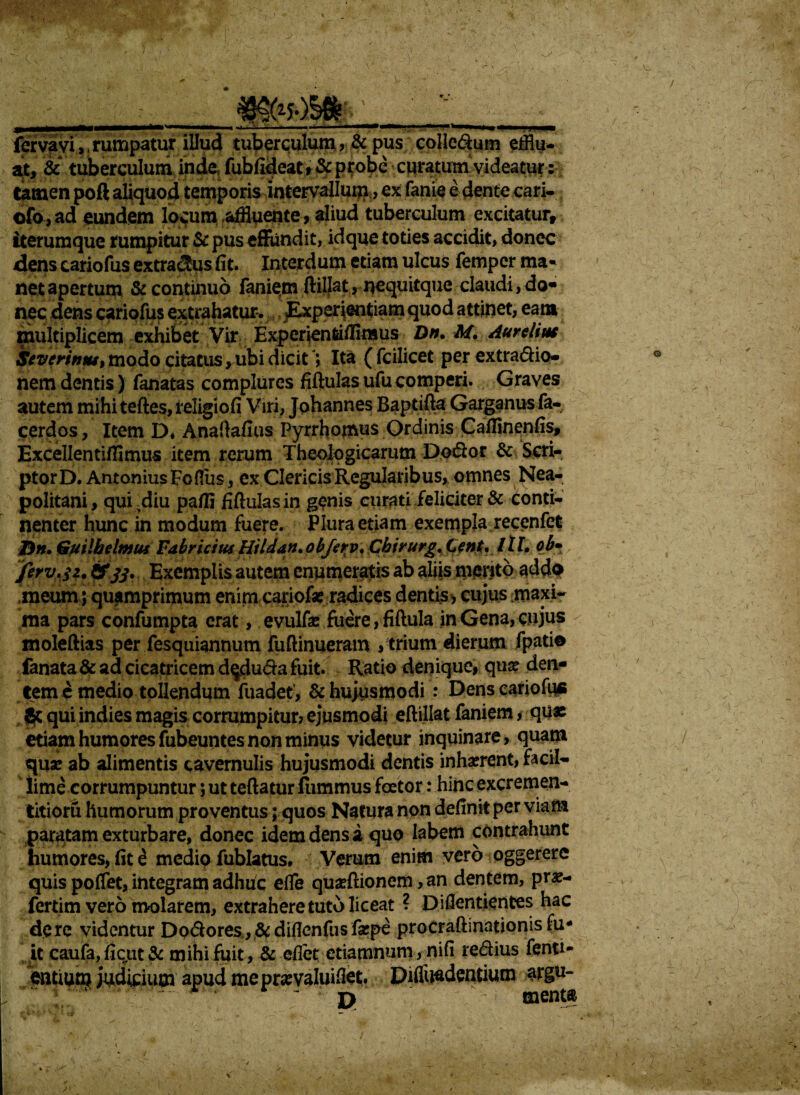 ' v - IMHMMMMMMMriM' .. « .* ... ■ I' , .1 1 fer va vi,, rumpatur illud tuberculum , & pus colledum efflu¬ at, & tuberculum inde fubfideat, & probe curatum videatur: tamen poft aliquod temporis intervallum, ex fanie e dente cari- ofo,ad eundem locum .affluente, aliud tuberculum excitatur, tterumque rumpitur & pus effundit, id que toties accidit, donec dens cariofus extra^us fit. Interdum etiam ulcus femper ma¬ net apertum & continuo faniem ftillat, nequitque claudi, do« nec dens cariofus extrahatur. Experientiam quod attinet, eam multiplicem exhibet Vir Expcrienfeifflmus Dn. M. Aurelius Severinut, modo citatus, ubi dicitIta ( fcilicet per extradio- nem dentis) fanatas complures fiftulas ufu comperi. Graves autem mihi teftes, religio fi Viri, Johannes Baptifta Garganus fa- cerdos, Item D. Anaftafius Pyrrhomus Ordinis Callinenfis, Excellentifflmus item rerum Theologicarum Dodor & Scri¬ ptor D. Antonius Fcflus , ex Clericis Regularibus, omnes Nea¬ politani , qui diu pafli fifhilas in genis curati feliciter & conti¬ nenter hunc in modum fuere. Plura etiam exempla recenfet &n. Guilbelmus Fabricius Hildan.objerv, Cbirurg. Cent* Itl. ob* Jirv.$2. &jj. Exemplis autem enumeratis ab aliis mento addo meum ; quamprimum enim cariof* radices dentis, cujus maxi¬ ma pars confumpta erat, evulfa: fuere, fiftula in Gena, cujus moleftias per fesquiannum fuftinueram > trium dierum fpatio fanata & ad cicatricem d^duda fuit. Ratio denique, qua? den¬ tem e medio tollendum fuadet, & hujusmodi : Dens cariofflfi Jc qui indies magis corrumpitur? ejusmodi eftillat faniem, qu« etiam humores fabeuntes non minus videtur inquinare, quam quae ab alimentis cavernulis hujusmodi dentis inhaerent, facil¬ lime corrumpuntur ; ut teftatur Itimmus foetor: hinc excremen- titioru humorum proventus; quos Natura npn definit per viam paratam exturbare, donec idem dens a quo labem contrahunt humores, fit £ medio fublatus. Verum enim vero oggerere quis poffet, integram adhtic effle quafflionem, an dentem, pr«- fertim vero molarem, extrahere tuto liceat ? Diflentientes hac de re videntur Dpdores, & diflenfus fa?pe procraftinationis fu* it caufa, fiqut & mihi fuit, & eflet etiamnum, nifi redius fenti- miim judicium apud me prse valui flet. Diffundentium argu- P - menta