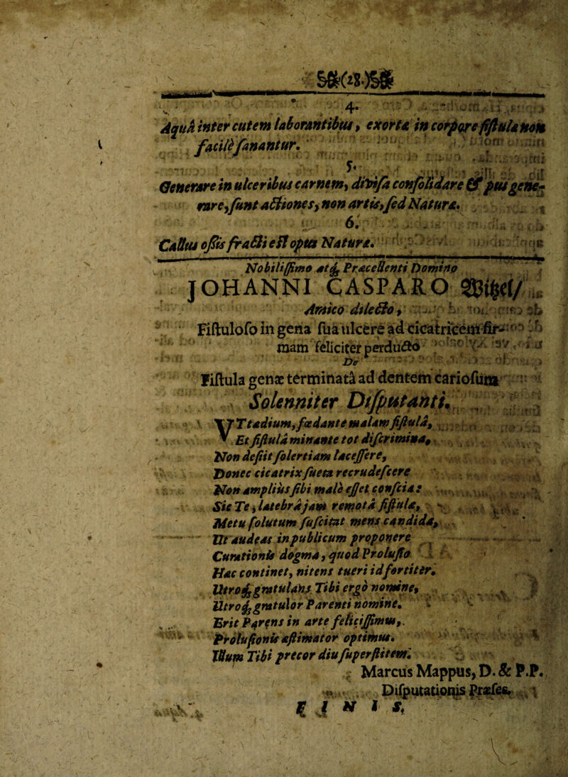 4- .orEU facili fanantur. exorta in corpore fiftula non •• iaxif. t; ,;i ' i, lori* i yy;un ; ?£*? f Generare in ulceribus carne*», dfoifa confolidare (f pusgene rare,funt alfioncsynon artis,fed Natur*. Cattus ojfts fraEli e fl opta Natura* 4 ) ,*'n / »<• wtv Nobiliffimo ate^ Procellenti Domino JOHANNI CASPARO Arateo dile&o, L « u-jl-UJ fw )ib Fiftulofo in gena fua ulcere ad cicatricem fir- mam feliciterperdu&o ' • 4 i • y - * *W’ • fi ' . * a ♦WB £&.. f)e * 1,*;!:>': fiftula genae terminati ad dentem cariofui» > t » M' Tf5:’ *•*♦> :ri:, i -5 ^ V % V - t &: i >\ 5.H‘ t- - -.0' ..;il i 1 h\ - \4• (Ifiolenniter V T T Ttadium, foedant e malamfiftula, * £r fiftula minante tot diferimiua§ Non defiitfolertiam lac effer e. Donec cicatrixfueta recrudefcere Non ampliusfibi male eftet confcia : Sic Te t latebrajam remota fiftula, - Metu folutum fufeitat mens candida» Ut audeas in publicum prpponerfi ^ Curationis dogma, quodVrolufio *>I $£ Hac continet, nitens tueri id fortiter. Utrafsgmtuldns Tibi ergo nomine, ; ^ ^ J Utro^gmtulor Parenti nomine. Erit Parens in arte fehcijftmm,. Proluponis aftiniator optimus* \ * • ^ Tttum Tibi precor diufuperftitml ,■ Marctis Mappas, D. 8c P.P* ,***»DifputatioqisPtxfes. ^ € I » 1 *