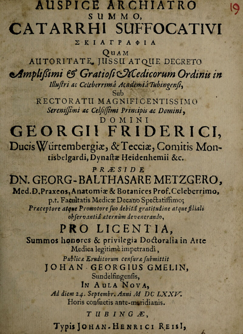 AUSPICE ARCHIATRO SUMMO, CATARRH1 SUFFOCATIVI 2KIArPA4>IA Quam AUTORITATE» JUSSU ATQUE DECRETO oAmpltfiimi & Gratio fi fCedicorum Ordinis in llluftri ac Ce uberrima Academia Tubtngenfi, Sub ” ~ RECTORATU M AGNIFI CENTISS IM0 SereniJJimi ac Celfi/Jimi Principis ac Domini , DOMINI GEORGI! FR ID ER ICI, Ducis Wurtembergiae, (StTeccis, Comitis Mon- tisbdgardi,Dynaftae Heidenhemii &c. P R Al SIDE DN. GEORG-BALTHASARE METZGERO, Med.D*Praxcos, Anatomia? & Botanices ProfXcleberrimo, p.t. Facultatis Medica Decano Spe£tatiiEmo; Pr&ceptore atque Promotore fuo debita gratitudine atque filiali obfervantid sternum devenerando, PRO LICENTIA, Summos honores & privilegia Dodoralia in Arte Medica legitime impetrandi, Publica Eruditorum cenfura fubmittit JOHAN GEORGIUS GMELIN, Sundelfingenfis, In Aula Nova, Ad diem 24. Septembr. Anni M DC LXXJA. Horis consuetis ante-m^ridianis. TUBINGAZ, Typis Johan-Henrici ReisI,