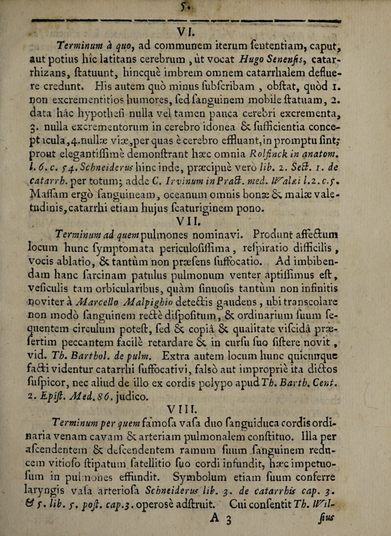 Terminum a quo, ad communem iterum fententiam, caput, aut potius hic latitans cerebrum ,ut vocat Hugo Senenfis, catar- rhizans, ftatuunt, hi neque imbrem omnem catarrhalem deflue¬ re credunt. His autem quo minus fubfcribam , obibat, quod i. non excrementitios humores, fedfanguinem mobile ftatuam, 2. data hac hypothefi nulla vel tamen pauca cerebri excrementa, 3. nulla excrementorum in cerebro idonea & fufficientia conce¬ ptacula, 4. nulhe viae,per quas e cerebro effluant,in promptu fint; prout elegantiffime demonftrant haec omnia Rolfinck in anatom. 1. 6.c. y/f.tScbneiderushinQ ma.Q, praecipue vero lib. 2. 1. de Catarrh. per totum; adde C. lrvinum inPraft. med. U^alai l.z.c.y. Maflam ergo fanguineam, oceanum oirmis bonae & malae vale¬ tudinis, catarrhi etiam hujus fcaturiginem pono. VII. Terminum ad quem pulmones nominavi. Produnt afife&uni locum hunc fymptomata periculofillima, refpiratio difficilis , vocis ablatio, & tantum non praefens fuffocatio. Ad imbiben¬ dam hanc farcinam patulus pulmonum venter aptiffimus efir, veficulis tam orbicularibus, quam finuofis tantum non infinitis noviter k Marcello Malpighio dete&is gaudens , ubitranscolare non modo fanguinem re£te difpofitum, & ordinarium iuum fe- quentem circulum poteft, fed Sc copid & qualitate vifeida prse- fertim peccantem facile retardare Se in curfu luo fiftere novit, vid. Th. Barthol. de pulm. Extra autem locum hunc quicunque fa&i videntur catarrhi fuffocativi, falso aut improprie ita di&os fufpicor, nec aliud de illo ex cordis polypo apudrL Bartb. Cent 2. Epift. Med.SC. judico. vni. Te rminum per quem famofii vafa duo fanguiduca cordis ordi¬ naria venam cavam & arteriam pulmonalem conftituo. Illa per aicendentem & defeendentem ramum fuum /anguinem redu¬ cem vitiofo ftipatum latellitio fuo cordi infundit, haec impetuo- fum in pulmones effimdit. Symbolum etiam fuum conferre laryngis vala arteriofa Schneiderus lib. 3. de catarrhis cap. 3. & y. lib. y. pojl. cap.3. operose adftruit. Cui confentit Th. IFil- A 3 Jius