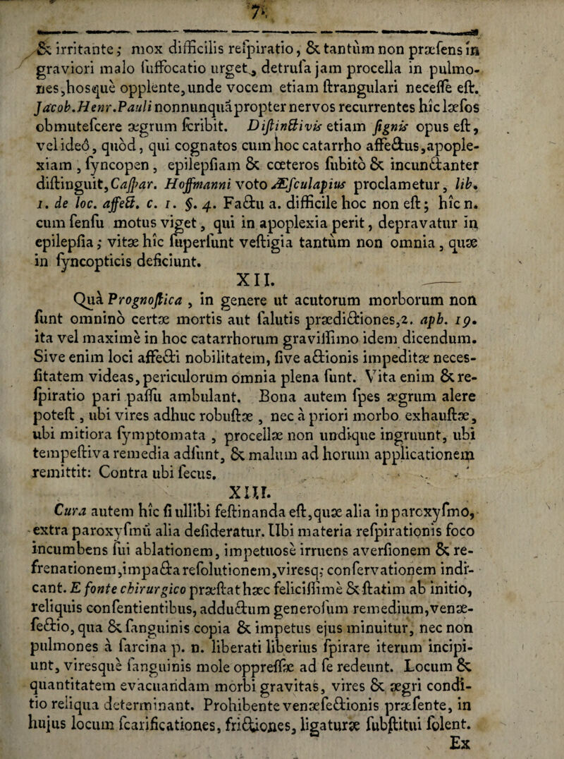 graviori malo iufFocatio urget^ detrula jam procella in pulmo¬ nes ,hosque opplente,unde vocem etiam ftrangulari necefle eft. JacobMenr,Pauli nonnunquapropter nervos recurrentes hiclaefos obmutefcere aegrum fcribit. Diftin&ivis etiam fignis opuseft, vel ideo, quod, qui cognatos cum hoc catarrho afFe&us, apople¬ xiam , lyncopen, epilepfiam & coeteros fubitb & incunctanter diftinguit, Gz/Jw. Hojfrnanni votosEfculapiits proclametur, lib. i. de loc. affeS, c. i. §. 4. Fa£tu a. difficile hoc non eft; hicn. cumfenfu motus viget, qui in apoplexia perit, depravatur iri epilepfia ,* vitae hic fuperfunt veftigia tantum non omnia, quae in iyncopticis deficiunt. XII. „- Qua Prognojtica , in genere ut acutorum morborum non funt omnino certae mortis aut falutis praedi£fciones,2. apb. 19. ita vel maxime in hoc catarrhorum graviffimo idem dicendum. Sive enim loci affe&i nobilitatem, five a£tionis impeditae neces- fitatem videas, periculorum omnia plena funt. Vita enim & re¬ fpiratio pari pafiii ambulant. Bona autem fpes ajgrum alere poteft , ubi vires adhuc robuftae , nec a priori morbo exhauftae, ubi mitiora fymptomata , procellae non undique ingruunt, ubi tempeftiva remedia adliint, & malum ad horum applicationem remittit: Contra ubi fecus. ■ .- » ... xur. Cura autem hic fi ullibi feftinanda eft,quae alia in parcxyfmo, extra paroxyfmu alia defideratur. Ubi materia refpirationis foco incumbens fui ablationem, impetuose irruens averfionem & re¬ frenationem, impaftarefolutionem,viresq,- confervationem indi¬ cant. E fonte chirurgico praeftathaec feliciffime Sc ftatim ab initio, reliquis confentientibus, addu£tum generofum remedium,venae- fe<9:io, qua &fanguinis copia & impetus ejus minuitur, nec non pulmones a farcina p. n. liberati liberius fpirare iterum incipi¬ unt, viresque ianguinis mole opprefiae ad fe redeunt. Locum & quantitatem evacuandam morbi gravitas, vires & aegri condi¬ tio reliqua determinant. Prohibente venaefe&ionis pracfente, in hujus locum fcarificationes, frifiiones, ligaturae fubftitui folent. Ex